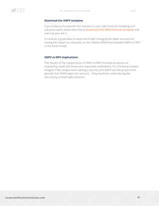 The Corporate Finance Institute Excel
81corporatefinanceinstitute.com
Download the XNPV template
If you’d like to incorporate this function in your own financial modeling and
valuation work, please feel free to Download CFI’s XNPV function template and
use it as you see it.
It could be a good idea to experiment with changing the dates around and
seeing the impact on valuation, or the relative difference between XNPV vs NPV
in the Excel model.
XNPV vs NPV implications
The results of the comparisons of XNPV vs NPV formulas produces an
interesting result and some very important implications for a financial analyst.
Imagine if the analyst were valuing a security and didn’t use the proper time
periods that XNPV takes into account… they would be undervaluing the
security by a meaningful amount!
 
