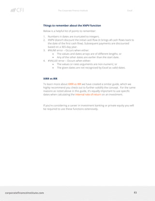 The Corporate Finance Institute Excel
83corporatefinanceinstitute.com
Things to remember about the XNPV function
Below is a helpful list of points to remember:
1. Numbers in dates are truncated to integers.
2. XNPV doesn’t discount the initial cash flow (it brings all cash flows back to
the date of the first cash flow). Subsequent payments are discounted
based on a 365-day year.
3. #NUM! error – Occurs when either:
• The values and dates arrays are of different lengths; or
• Any of the other dates are earlier than the start date.
4. #VALUE! error – Occurs when either:
• The values or rates arguments are non-numeric; or
• The given dates are not recognized by Excel as valid dates.
XIRR vs IRR
To learn more about XIRR vs IRR we have created a similar guide, which we
highly recommend you check out to further solidify the concept. For the same
reasons as noted above in this guide, it’s equally important to use specific
dates when calculating the internal rate of return on an investment.
If you’re considering a career in investment banking or private equity you will
be required to use these functions extensively.
 