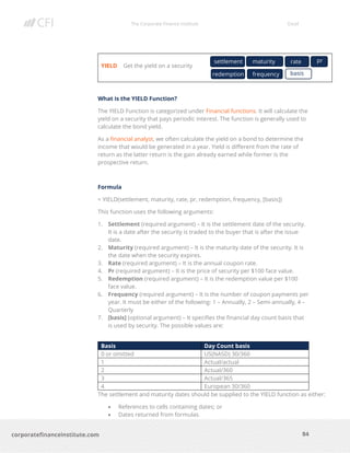 The Corporate Finance Institute Excel
84corporatefinanceinstitute.com
YIELD Get the yield on a security
What is the YIELD Function?
The YIELD Function is categorized under Financial functions. It will calculate the
yield on a security that pays periodic interest. The function is generally used to
calculate the bond yield.
As a financial analyst, we often calculate the yield on a bond to determine the
income that would be generated in a year. Yield is different from the rate of
return as the latter return is the gain already earned while former is the
prospective return.
Formula
= YIELD(settlement, maturity, rate, pr, redemption, frequency, [basis])
This function uses the following arguments:
1. Settlement (required argument) – It is the settlement date of the security.
It is a date after the security is traded to the buyer that is after the issue
date.
2. Maturity (required argument) – It is the maturity date of the security. It is
the date when the security expires.
3. Rate (required argument) – It is the annual coupon rate.
4. Pr (required argument) – It is the price of security per $100 face value.
5. Redemption (required argument) – It is the redemption value per $100
face value.
6. Frequency (required argument) – It is the number of coupon payments per
year. It must be either of the following: 1 – Annually, 2 – Semi-annually, 4 –
Quarterly
7. [basis] (optional argument) – It specifies the financial day count basis that
is used by security. The possible values are:
Basis Day Count basis
0 or omitted US(NASD) 30/360
1 Actual/actual
2 Actual/360
3 Actual/365
4 European 30/360
The settlement and maturity dates should be supplied to the YIELD function as either:
• References to cells containing dates; or
• Dates returned from formulas.
settlement maturity rate pr
redemption basisfrequency
 