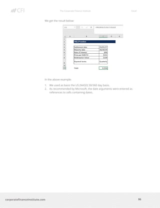 The Corporate Finance Institute Excel
86corporatefinanceinstitute.com
We get the result below:
In the above example:
1. We used as basis the US (NASD) 30/360 day basis.
2. As recommended by Microsoft, the date arguments were entered as
references to cells containing dates.
 