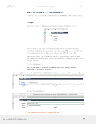 The Corporate Finance Institute Excel
89corporatefinanceinstitute.com
How to use the ERROR.TYPE Function in Excel?
Let’s see a few examples to understand how the ERROR.TYPE function works.
Example
Suppose we wish to display customized messages for certain errors:
Now we wish to input a customized message. What we want is that this
formula should check the given cell reference, i.e. cell A2, to see whether the
cell contains either the #NULL! error value or the #DIV/0! error value.
If errors are found, the number for the error value is used in the CHOOSE
worksheet function to display one of two messages; otherwise, the #N/A error
value is returned.
The formula to use is:
=IF(ERROR.TYPE(A2)<3,CHOOSE(ERROR.TYPE(A4),”Ranges do not
intersect”,”The divisor is zero”))
We get the result below:
Click here to download the sample Excel file
 