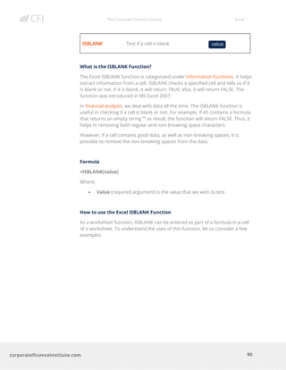 The Corporate Finance Institute Excel
90corporatefinanceinstitute.com
ISBLANK Test if a cell is blank
What is the ISBLANK Function?
The Excel ISBLANK function is categorized under Information functions. It helps
extract information from a cell. ISBLANK checks a specified cell and tells us if it
is blank or not. If it is blank, it will return TRUE; else, it will return FALSE. The
function was introduced in MS Excel 2007.
In financial analysis, we deal with data all the time. The ISBLANK function is
useful in checking if a cell is blank or not. For example, if A5 contains a formula
that returns an empty string “” as result, the function will return FALSE. Thus, it
helps in removing both regular and non-breaking space characters.
However, if a cell contains good data, as well as non-breaking spaces, it is
possible to remove the non-breaking spaces from the data.
Formula
=ISBLANK(value)
Where:
• Value (required argument) is the value that we wish to test.
How to use the Excel ISBLANK Function
As a worksheet function, ISBLANK can be entered as part of a formula in a cell
of a worksheet. To understand the uses of this function, let us consider a few
examples:
value
 