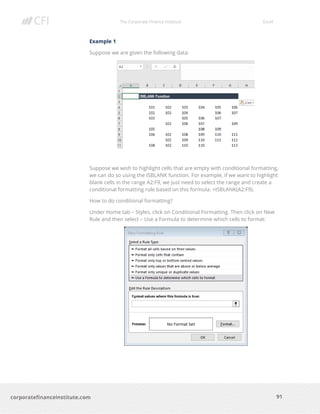 The Corporate Finance Institute Excel
91corporatefinanceinstitute.com
Example 1
Suppose we are given the following data:
Suppose we wish to highlight cells that are empty with conditional formatting,
we can do so using the ISBLANK function. For example, if we want to highlight
blank cells in the range A2:F9, we just need to select the range and create a
conditional formatting rule based on this formula: =ISBLANK(A2:F9).
How to do conditional formatting?
Under Home tab – Styles, click on Conditional Formatting. Then click on New
Rule and then select – Use a Formula to determine which cells to format:
 