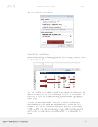 The Corporate Finance Institute Excel
92corporatefinanceinstitute.com
The input formula is shown below:
We will get the results below.
Conditional formatting didn’t highlight cell E5. After checking, there is a formula
inserted into the cell.
The Excel ISBLANK function will return TRUE when A cell is actually empty. If a
cell contains a formula that returns an empty string (i.e. “”), ISBLANK won’t see
these cells as blank, and won’t return TRUE, so they won’t be highlighted as
shown above.
When we use a formula to apply conditional formatting, the formula is
evaluated relative to the active cell in the selection at the time the rule is
created. In this case, the formula =ISBLANK(B4 is evaluated for each cell in
B4:G11. As B4 is entered as a relative address, the address will be updated
each time the formula is applied, and ISBLANK() is run on each cell in the
range.
 