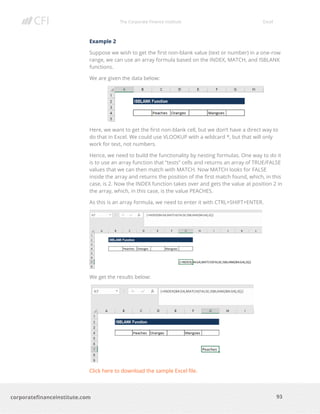 The Corporate Finance Institute Excel
93corporatefinanceinstitute.com
Example 2
Suppose we wish to get the first non-blank value (text or number) in a one-row
range, we can use an array formula based on the INDEX, MATCH, and ISBLANK
functions.
We are given the data below:
Here, we want to get the first non-blank cell, but we don’t have a direct way to
do that in Excel. We could use VLOOKUP with a wildcard *, but that will only
work for text, not numbers.
Hence, we need to build the functionality by nesting formulas. One way to do it
is to use an array function that “tests” cells and returns an array of TRUE/FALSE
values that we can then match with MATCH. Now MATCH looks for FALSE
inside the array and returns the position of the first match found, which, in this
case, is 2. Now the INDEX function takes over and gets the value at position 2 in
the array, which, in this case, is the value PEACHES.
As this is an array formula, we need to enter it with CTRL+SHIFT+ENTER.
We get the results below:
Click here to download the sample Excel file.
 
