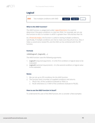 The Corporate Finance Institute Excel
94corporatefinanceinstitute.com
Logical
AND Test multiple conditions with AND
What is the AND Function?
The AND function is categorized under Logical functions. It is used to
determine if the given conditions in a test are TRUE. For example, we can use
the function to test if a number in cell B1 is greater than 100 and less than 50.
As a financial analyst, the function is useful in testing multiple conditions,
specifically, if multiple conditions are met to make sure they all are true. Also, it
helps us avoid extra nested IFS, and the AND can be combined with the OR
function.
Formula
=AND(logical1, [logical2], …)
The AND function uses the following arguments:
1. Logical1 (required argument) – It is the first condition or logical value to be
evaluated.
2. Logical2 (optional requirement) – It is the second condition or logical value
to be evaluated.
Notes:
1. We can set up to 255 conditions for the AND function.
2. The function tests a number of supplied conditions and returns:
1. TRUE if ALL of the conditions evaluate to TRUE; or
2. FALSE otherwise (i.e. if ANY of the conditions evaluate to FALSE).
How to use the AND Function in Excel?
To understand the uses of the AND function, let us consider a few examples:
logical1 …logical2
 
