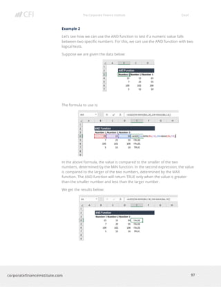 The Corporate Finance Institute Excel
97corporatefinanceinstitute.com
Example 2
Let’s see how we can use the AND function to test if a numeric value falls
between two specific numbers. For this, we can use the AND function with two
logical tests.
Suppose we are given the data below:
The formula to use is:
In the above formula, the value is compared to the smaller of the two
numbers, determined by the MIN function. In the second expression, the value
is compared to the larger of the two numbers, determined by the MAX
function. The AND function will return TRUE only when the value is greater
than the smaller number and less than the larger number.
We get the results below:
 