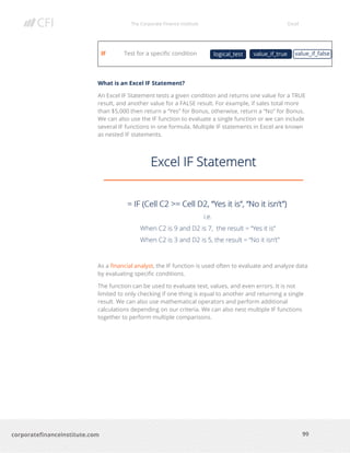 The Corporate Finance Institute Excel
99corporatefinanceinstitute.com
IF Test for a specific condition
What is an Excel IF Statement?
An Excel IF Statement tests a given condition and returns one value for a TRUE
result, and another value for a FALSE result. For example, if sales total more
than $5,000 then return a “Yes” for Bonus, otherwise, return a “No” for Bonus.
We can also use the IF function to evaluate a single function or we can include
several IF functions in one formula. Multiple IF statements in Excel are known
as nested IF statements.
As a financial analyst, the IF function is used often to evaluate and analyze data
by evaluating specific conditions.
The function can be used to evaluate text, values, and even errors. It is not
limited to only checking if one thing is equal to another and returning a single
result. We can also use mathematical operators and perform additional
calculations depending on our criteria. We can also nest multiple IF functions
together to perform multiple comparisons.
logical_test value_if_falsevalue_if_true
 