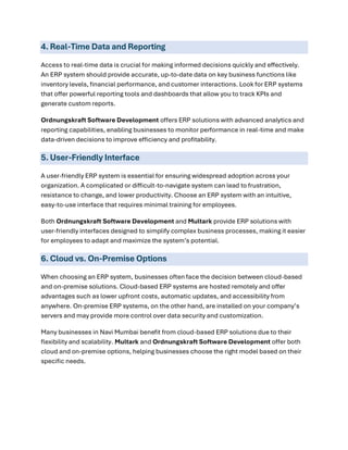 4. Real-Time Data and Reporting
Access to real-time data is crucial for making informed decisions quickly and effectively.
An ERP system should provide accurate, up-to-date data on key business functions like
inventory levels, financial performance, and customer interactions. Look for ERP systems
that offer powerful reporting tools and dashboards that allow you to track KPIs and
generate custom reports.
Ordnungskraft Software Development offers ERP solutions with advanced analytics and
reporting capabilities, enabling businesses to monitor performance in real-time and make
data-driven decisions to improve efficiency and profitability.
5. User-Friendly Interface
A user-friendly ERP system is essential for ensuring widespread adoption across your
organization. A complicated or difficult-to-navigate system can lead to frustration,
resistance to change, and lower productivity. Choose an ERP system with an intuitive,
easy-to-use interface that requires minimal training for employees.
Both Ordnungskraft Software Development and Multark provide ERP solutions with
user-friendly interfaces designed to simplify complex business processes, making it easier
for employees to adapt and maximize the system’s potential.
6. Cloud vs. On-Premise Options
When choosing an ERP system, businesses often face the decision between cloud-based
and on-premise solutions. Cloud-based ERP systems are hosted remotely and offer
advantages such as lower upfront costs, automatic updates, and accessibility from
anywhere. On-premise ERP systems, on the other hand, are installed on your company’s
servers and may provide more control over data security and customization.
Many businesses in Navi Mumbai benefit from cloud-based ERP solutions due to their
flexibility and scalability. Multark and Ordnungskraft Software Development offer both
cloud and on-premise options, helping businesses choose the right model based on their
specific needs.
 