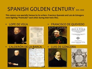 SPANISH GOLDEN CENTURY XVI- XVII
This century was specially famous by its writers. Francisco Quevedo and Luis de Gónogora
were fighting “Poetically” each other during their holw lifes.


• LOPE DE VEGA                                 • FRANCISCO DE QUEVEDO




• CALDERÓN DE LA BARCA                         • LUIS DE GÓNGORA
 