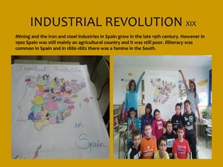 INDUSTRIAL REVOLUTION XIX
Mining and the iron and steel industries in Spain grew in the late 19th century. However in
1900 Spain was still mainly an agricultural country and it was still poor. Illiteracy was
common in Spain and in 1880-1882 there was a famine in the South .
 