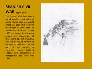 SPANISH CIVIL
WAR 1936- 1939
The Spanish Civil War was a
social conflict, political and
military (who later also would
affect an economic conflict)
that began in Spain after the
failed coup of 17 and 18 July
1936 carried out by the army
against the government of
the Second Spanish Republic,
and that he would be finished
on April 1, 1939 with the last
part of war signed by
Francisco Franco, declared
victory and established a
dictatorship that lasted until
1975.
 