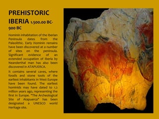 PREHISTORIC
IBERIA 1.500.00 BC-
900 BC
Hominin inhabitation of the Iberian
Peninsula      dates    from    the
Paleolithic. Early Hominin remains
have been discovered at a number
of sites on the peninsula.
Significant     evidence   of    an
extended occupation of Iberia by
Neanderthal man has also been
discovered in ATAPUERCA.
It contains several caves, where
fossils and stone tools of the
earliest inhabitants in West Europe
have been found. The earliest
hominids may have dated to 1.2
million years ago, representing the
first in Europe. "The Archeological
Site of Atapuerca" has been
designated a UNESCO world
Heritage site.
 
