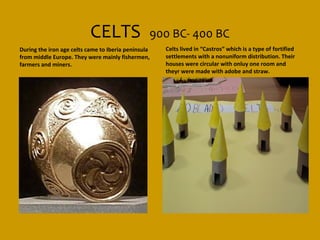 CELTS                 900 BC- 400 BC
During the iron age celts came to Iberia peninsula   Celts lived in “Castros” which is a type of fortified
from middle Europe. They were mainly fishermen,      settlements with a nonuniform distribution. Their
farmers and miners.                                  houses were circular with onluy one room and
                                                     theyr were made with adobe and straw.
 