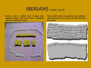 IBERIANS 400BC- 130 BC
Iberians lived in walled cities forming well-      They worked mainly on agriculture and livestock.
organized streets. Their houses were rectangular    Iberian had their own currency and they also knew
with two independent rooms.                        the writing.
 