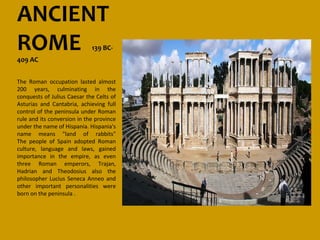 ANCIENT
ROME
409 AC
                             139 BC-



The Roman occupation lasted almost
200 years, culminating in the
conquests of Julius Caesar the Celts of
Asturias and Cantabria, achieving full
control of the peninsula under Roman
rule and its conversion in the province
under the name of Hispania. Hispania's
name means "land of rabbits"
The people of Spain adopted Roman
culture, language and laws, gained
importance in the empire, as even
three Roman emperors, Trajan,
Hadrian and Theodosius also the
philosopher Lucius Seneca Anneo and
other important personalities were
born on the peninsula .
 