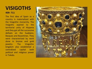 VISIGOTHS
409- 711
                    ​
The first idea of Spain as a
country is materialized with
the Visigothic monarchy. The
Visigoths aspired to the
territorial unity of Hispania
and they got all the successive
defeats on the Suabians,
Basques and Byzantines. They
were characterized by work
done in bronze and gold
jewelry.     The      Visigothic
kingdom also established a
centralized     capital    both
political and religious power
in Toledo.
 