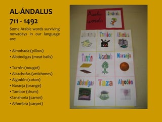 AL-ÁNDALUS
711 - 1492
Some Arabic words surviving
nowadays in our language
are:

• Almohada (pillow)
• Albóndigas (meat balls)

• Turrón (nougat)
• Alcachofas (artichones)
• Algodón (coton)
• Naranja (orange)
• Tambor (drum)
•Zanahoria (carrot)
• Alfombra (carpet)
 