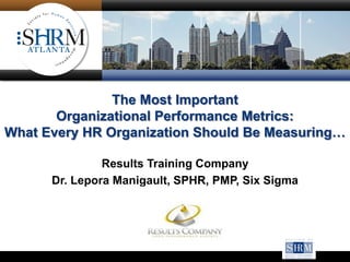 The Most Important
Organizational Performance Metrics:
What Every HR Organization Should Be Measuring…
Results Training Company
Dr. Lepora Manigault, SPHR, PMP, Six Sigma
Black Belt
 