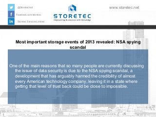 @StoretecHull

www.storetec.net

Facebook.com/storetec
Storetec Services Limited

Most important storage events of 2013 revealed: NSA spying
scandal

One of the main reasons that so many people are currently discussing
the issue of data security is due to the NSA spying scandal, a
development that has arguably harmed the credibility of almost
every American technology company, leaving it in a state where
getting that level of trust back could be close to impossible.

 