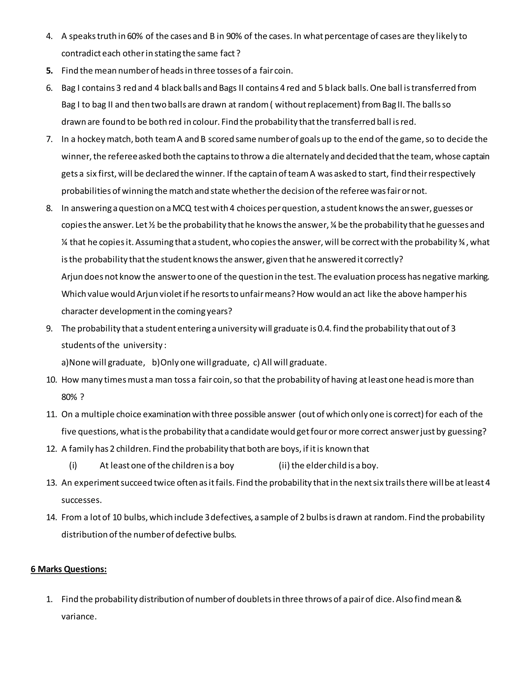4. A speakstruthin60% of the casesand B in 90% of the cases.In whatpercentage of casesare theylikelyto
contradicteach otherinstatingthe same fact?
5. Findthe meannumberof headsinthree tossesof a faircoin.
6. Bag I contains3 redand 4 blackballsandBags II contains4 red and 5 black balls.One ball istransferredfrom
Bag I to bag II and thentwoballsare drawn at random( withoutreplacement) fromBagII.The ballsso
drawnare foundto be bothred incolour.Findthe probabilitythatthe transferredball isred.
7. In a hockey match,both teamA andB scoredsame numberof goalsup to the endof the game,so to decide the
winner,the refereeaskedboththe captainstothrow a die alternatelyanddecidedthatthe team, whose captain
getsa six first,will be declaredthe winner. If the captainof teamA wasaskedto start, findtheirrespectively
probabilitiesof winningthe matchandstate whetherthe decisionof the referee wasfairornot.
8. In answeringaquestiononaMCQ testwith4 choicesperquestion,astudentknowsthe answer,guessesor
copiesthe answer.Let½ be the probabilitythathe knowsthe answer,¼ be the probabilitythathe guessesand
¼ that he copiesit.Assumingthatastudent,whocopiesthe answer,will be correctwiththe probability¾,what
isthe probabilitythatthe studentknowsthe answer,giventhathe answereditcorrectly?
Arjundoesnotknowthe answertoone of the questioninthe test.The evaluationprocesshasnegative marking.
Whichvalue wouldArjunvioletif he resortstounfairmeans?How wouldanact like the above hamperhis
character developmentinthe comingyears?
9. The probabilitythata studententeringauniversitywill graduate is0.4.findthe probabilitythatoutof 3
studentsof the university:
a)None will graduate, b)Onlyone willgraduate, c) All will graduate.
10. How manytimesmusta man tossa faircoin,so that the probabilityof having atleastone headismore than
80% ?
11. On a multiple choice examinationwiththree possible answer (outof whichonlyone iscorrect) for each of the
five questions,whatisthe probabilitythatacandidate wouldgetfouror more correct answerjustby guessing?
12. A familyhas2 children.Findthe probabilitythatbothare boys,if itis knownthat
(i) At leastone of the childrenisa boy (ii) the elderchildisaboy.
13. An experimentsucceedtwice oftenasitfails.Findthe probabilitythatinthe nextsix trailsthere willbe atleast4
successes.
14. From a lotof 10 bulbs,whichinclude 3defectives,asample of 2 bulbsisdrawn at random.Findthe probability
distributionof the numberof defective bulbs.
6 Marks Questions:
1. Findthe probabilitydistributionof numberof doubletsinthree throwsof apairof dice.Alsofindmean&
variance.
 