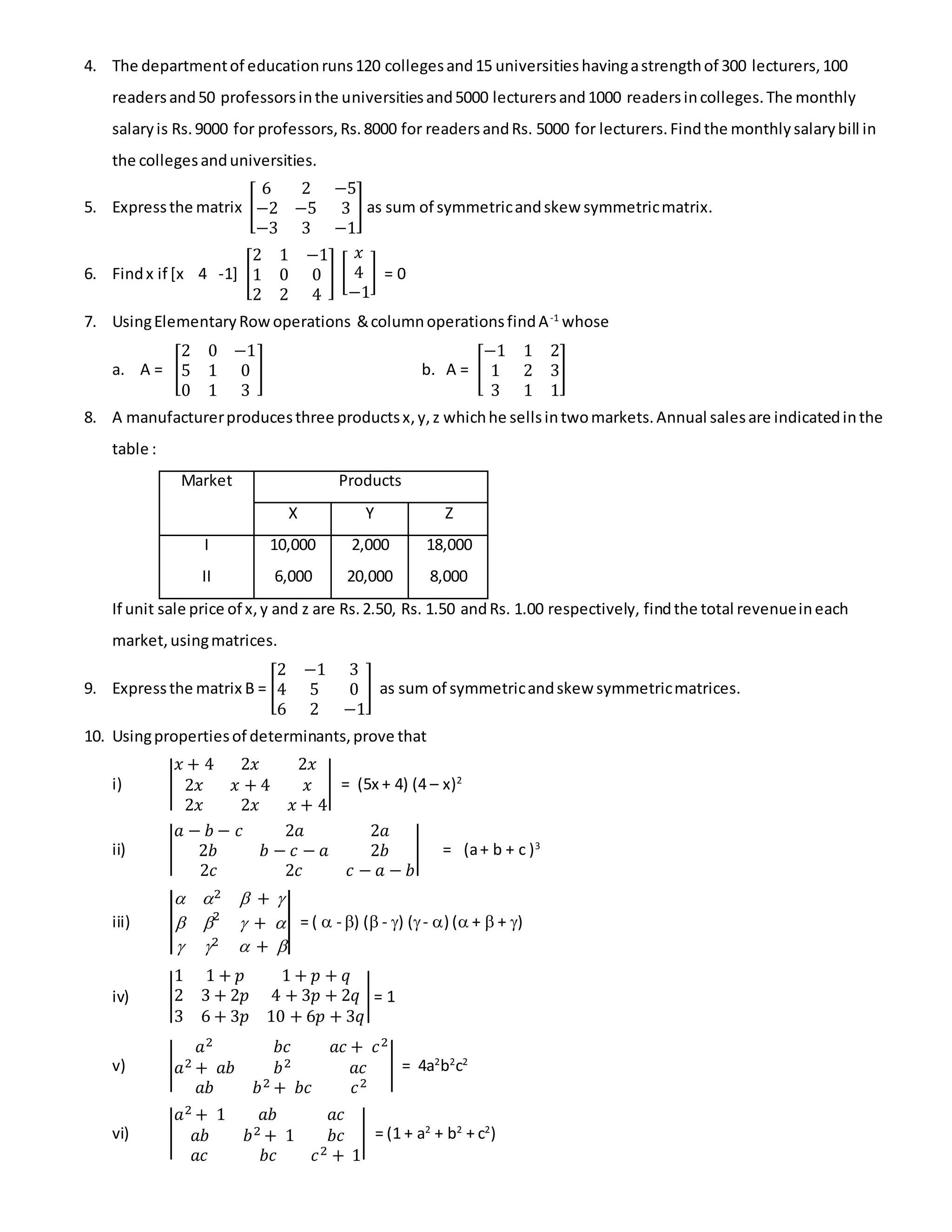 4. The departmentof educationruns120 collegesand15 universitieshavingastrengthof 300 lecturers,100
readersand50 professorsinthe universitiesand5000 lecturersand1000 readersincolleges.The monthly
salaryis Rs.9000 for professors,Rs.8000 for readersandRs. 5000 for lecturers.Findthe monthlysalarybill in
the collegesanduniversities.
5. Expressthe matrix [
6 2 −5
−2 −5 3
−3 3 −1
] as sum of symmetricandskew symmetricmatrix.
6. Findx if [x 4 -1] [
2 1 −1
1 0 0
2 2 4
] [
𝑥
4
−1
] = 0
7. UsingElementaryRowoperations &columnoperationsfindA-1
whose
a. A = [
2 0 −1
5 1 0
0 1 3
] b. A = [
−1 1 2
1 2 3
3 1 1
]
8. A manufacturerproducesthree productsx,y,z whichhe sellsintwomarkets.Annual salesare indicatedinthe
table :
Market Products
X Y Z
I
II
10,000
6,000
2,000
20,000
18,000
8,000
If unit sale price of x,y and z are Rs.2.50, Rs. 1.50 andRs. 1.00 respectively, findthe total revenueineach
market,usingmatrices.
9. Expressthe matrix B = [
2 −1 3
4 5 0
6 2 −1
] as sum of symmetricandskew symmetricmatrices.
10. Usingpropertiesof determinants,prove that
i) |
𝑥 + 4 2𝑥 2𝑥
2𝑥 𝑥 + 4 𝑥
2𝑥 2𝑥 𝑥 + 4
| = (5x + 4) (4 – x)2
ii) |
𝑎 − 𝑏 − 𝑐 2𝑎 2𝑎
2𝑏 𝑏 − 𝑐 − 𝑎 2𝑏
2𝑐 2𝑐 𝑐 − 𝑎 − 𝑏
| = (a+ b + c )3
iii) |
 2  + 
 2
 + 
 2  + 
| = (  - ) ( - ) (- ) ( +  + )
iv) |
1 1 + 𝑝 1 + 𝑝 + 𝑞
2 3 + 2𝑝 4 + 3𝑝 + 2𝑞
3 6 + 3𝑝 10 + 6𝑝 + 3𝑞
|= 1
v) |
𝑎2 𝑏𝑐 𝑎𝑐 + 𝑐2
𝑎2 + 𝑎𝑏 𝑏2 𝑎𝑐
𝑎𝑏 𝑏2 + 𝑏𝑐 𝑐2
| = 4a2
b2
c2
vi) |
𝑎2 + 1 𝑎𝑏 𝑎𝑐
𝑎𝑏 𝑏2 + 1 𝑏𝑐
𝑎𝑐 𝑏𝑐 𝑐2 + 1
| = (1 + a2
+ b2
+ c2
)
 