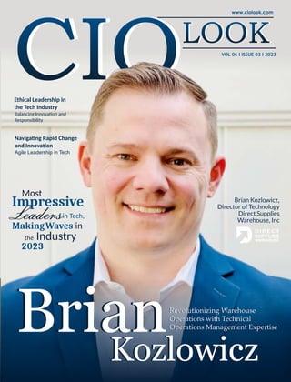 VOL 06 I ISSUE 03 I 2023
Brian
Kozlowicz
Revolutionizing Warehouse
Operations with Technical
Operations Management Expertise
Brian Kozlowicz,
Director of Technology
Direct Supplies
Warehouse, Inc
Ethical Leadership in
the Tech Industry
Balancing Innova on and
Responsibility
Brian
Kozlowicz
Impressive
in Tech,
MakingWaves in
the Industry
2023
Most
Impressive
Leaders
Most
MakingWaves in
the Industry
Naviga ng Rapid Change
and Innova on
Agile Leadership in Tech
Revolutionizing Warehouse
Operations with Technical
Operations Management Expertise
 