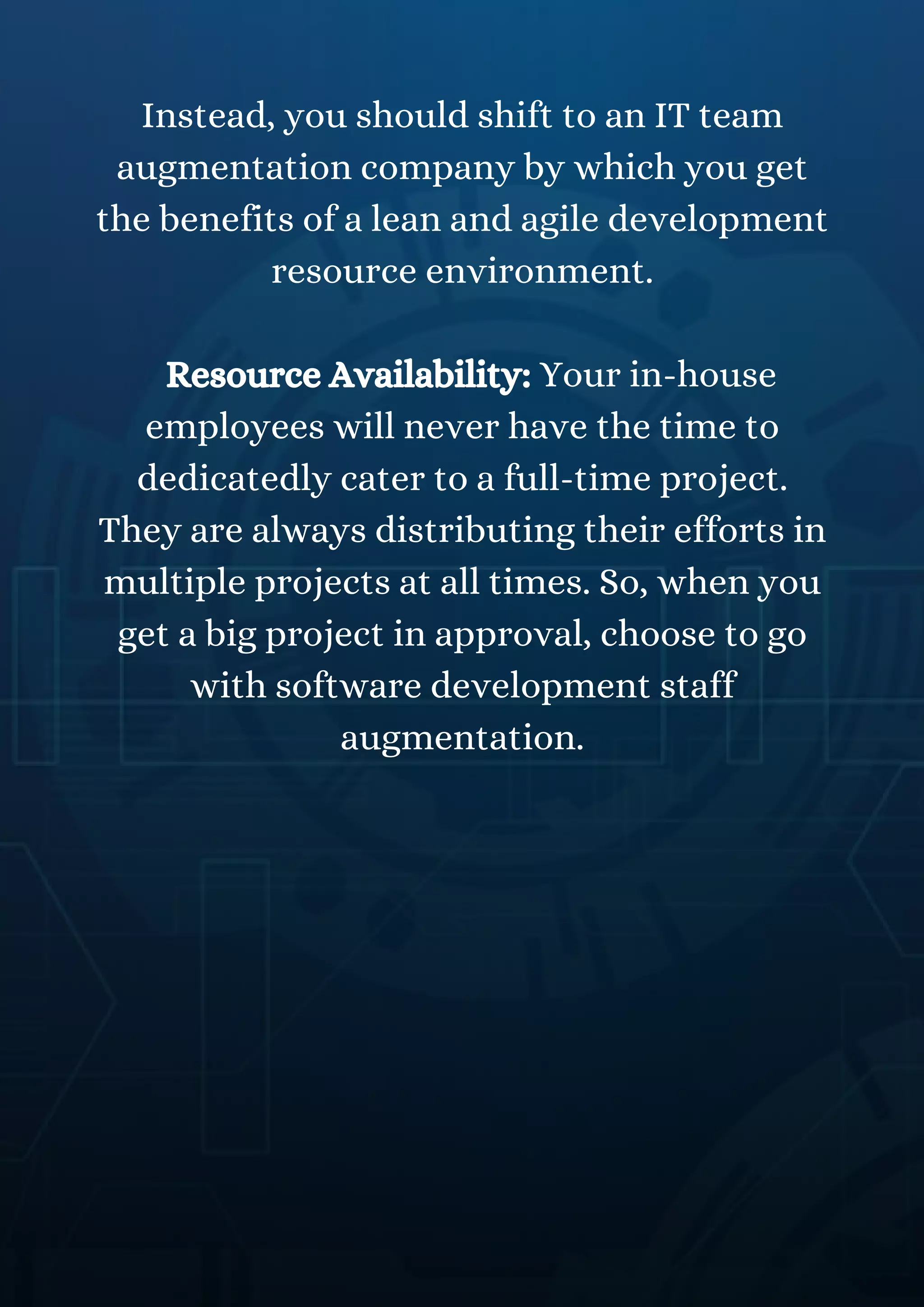 Instead, you should shift to an IT team
augmentation company by which you get
the benefits of a lean and agile development
resource environment.
Resource Availability: Your in-house
employees will never have the time to
dedicatedly cater to a full-time project.
They are always distributing their efforts in
multiple projects at all times. So, when you
get a big project in approval, choose to go
with software development staff
augmentation.
 