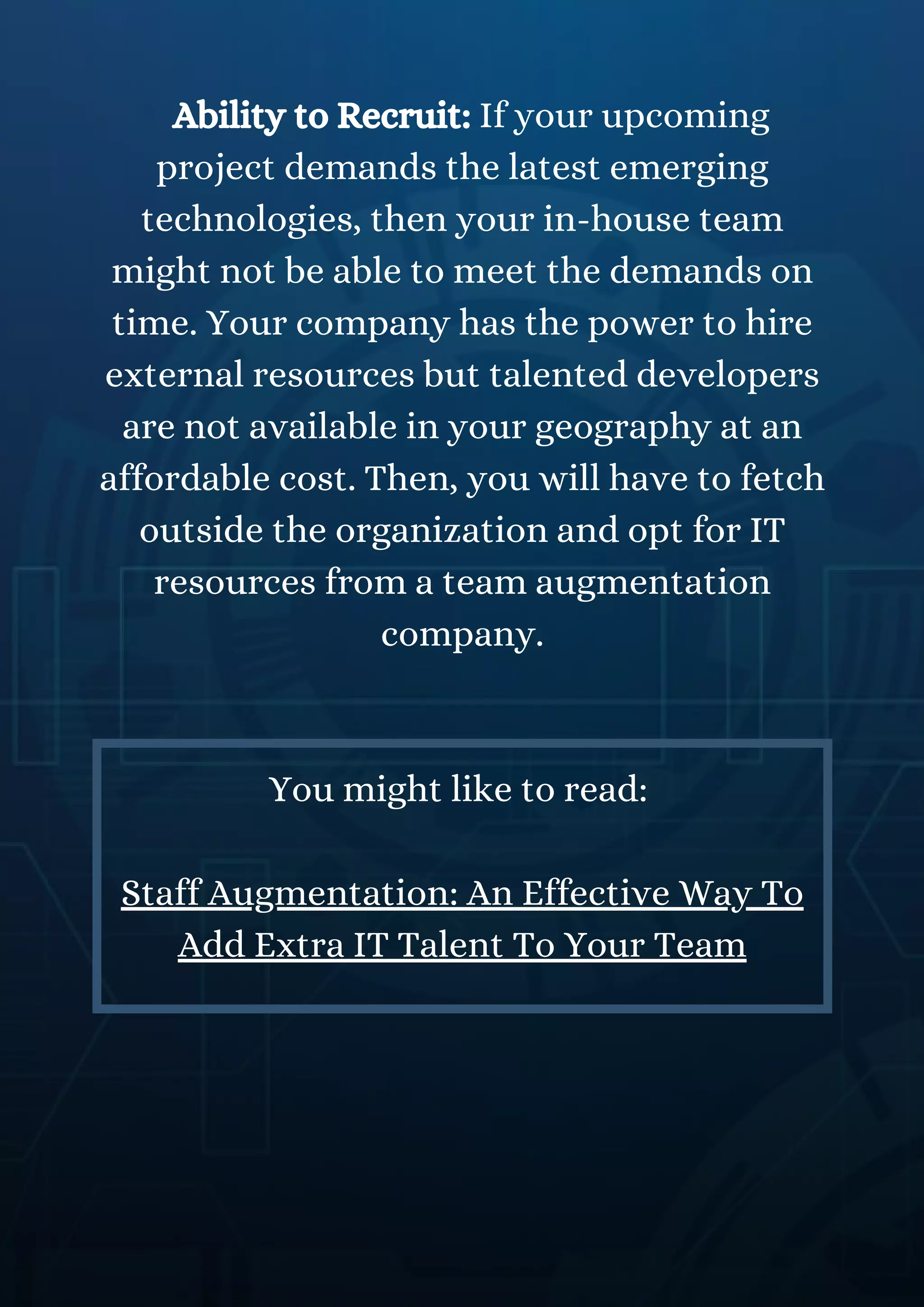 Ability to Recruit: If your upcoming
project demands the latest emerging
technologies, then your in-house team
might not be able to meet the demands on
time. Your company has the power to hire
external resources but talented developers
are not available in your geography at an
affordable cost. Then, you will have to fetch
outside the organization and opt for IT
resources from a team augmentation
company.
You might like to read:
Staff Augmentation: An Effective Way To
Add Extra IT Talent To Your Team
 