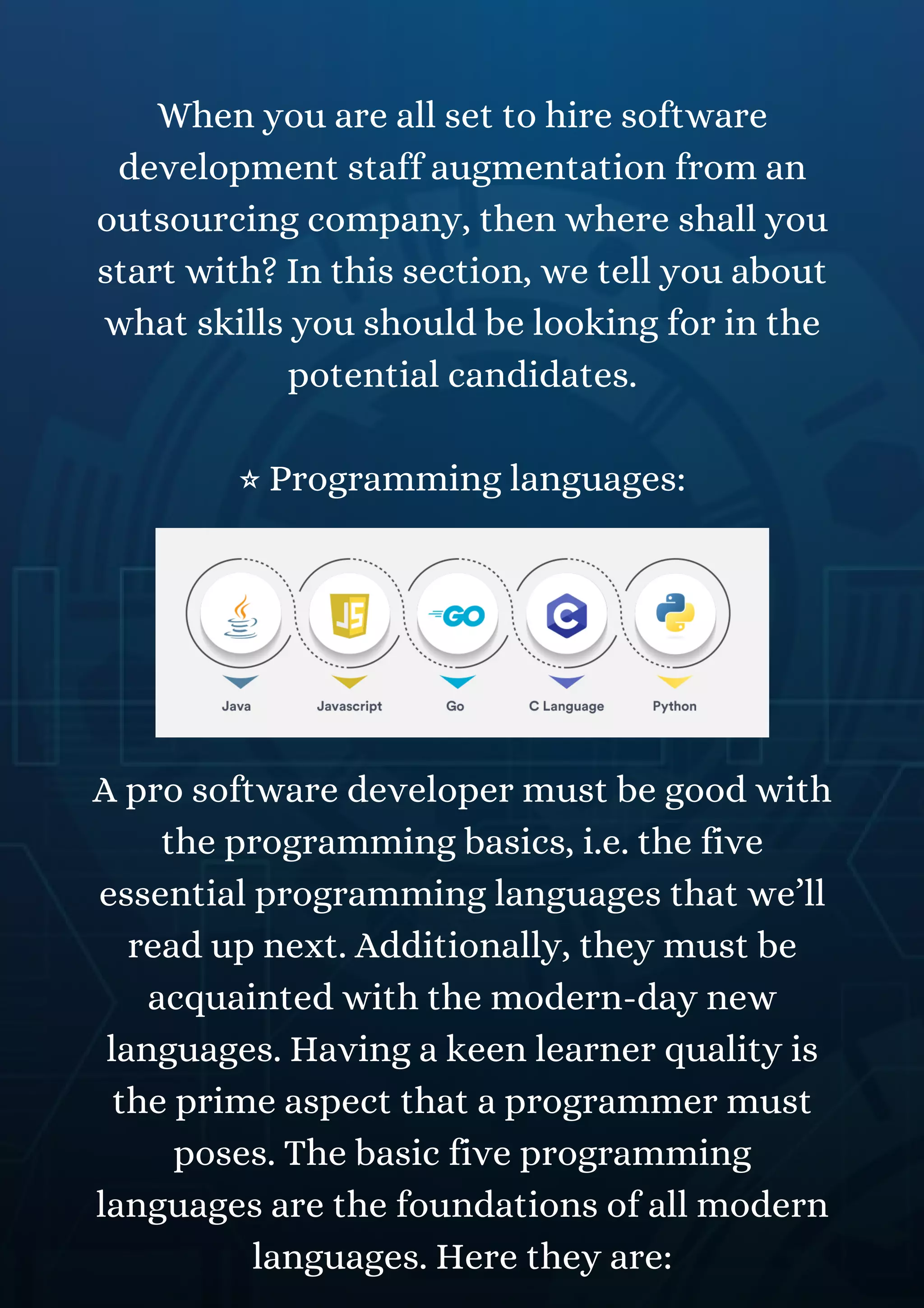 When you are all set to hire software
development staff augmentation from an
outsourcing company, then where shall you
start with? In this section, we tell you about
what skills you should be looking for in the
potential candidates.
⭐ Programming languages:
A pro software developer must be good with
the programming basics, i.e. the five
essential programming languages that we’ll
read up next. Additionally, they must be
acquainted with the modern-day new
languages. Having a keen learner quality is
the prime aspect that a programmer must
poses. The basic five programming
languages are the foundations of all modern
languages. Here they are:
 