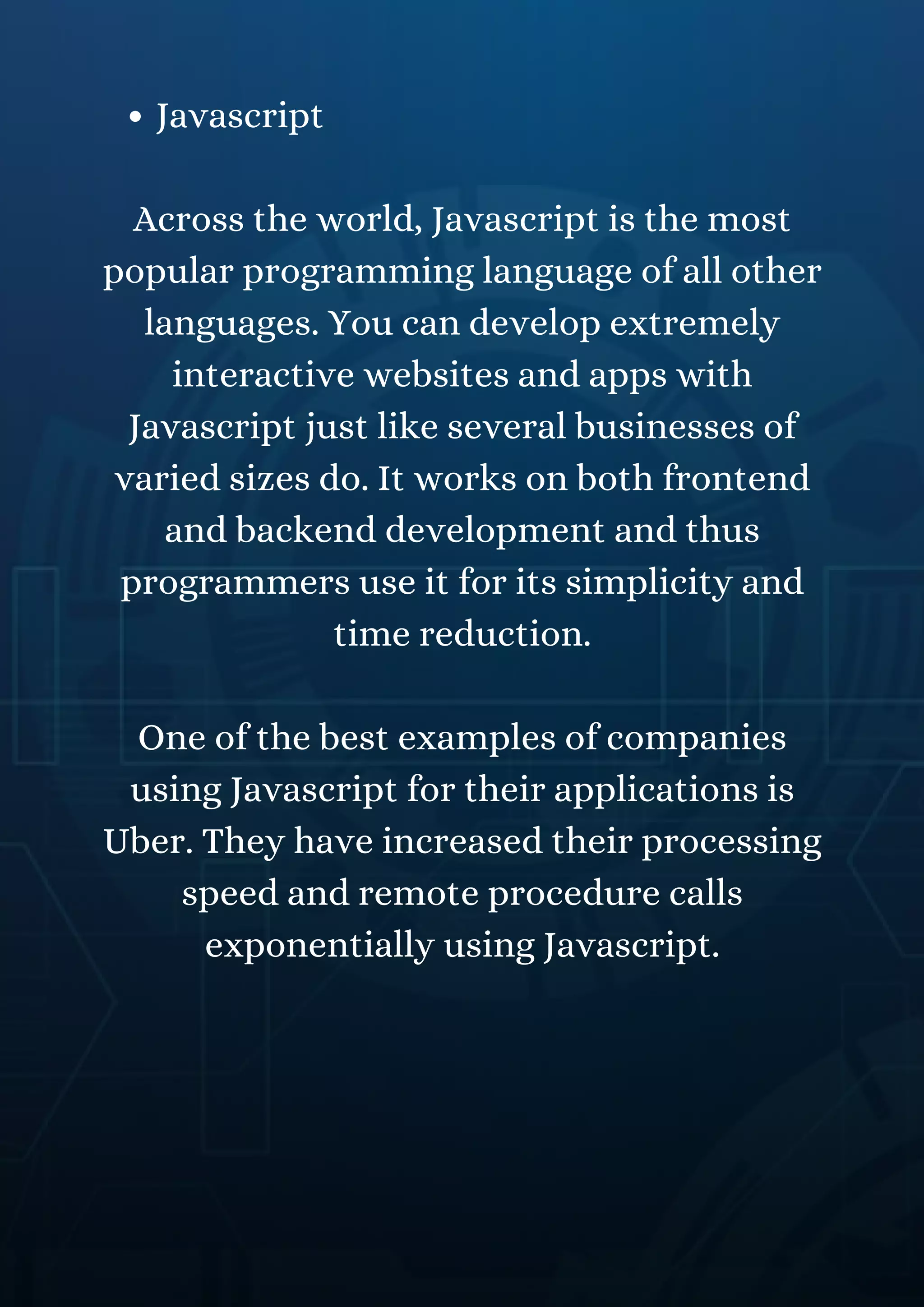 Javascript
Across the world, Javascript is the most
popular programming language of all other
languages. You can develop extremely
interactive websites and apps with
Javascript just like several businesses of
varied sizes do. It works on both frontend
and backend development and thus
programmers use it for its simplicity and
time reduction.
One of the best examples of companies
using Javascript for their applications is
Uber. They have increased their processing
speed and remote procedure calls
exponentially using Javascript.
 