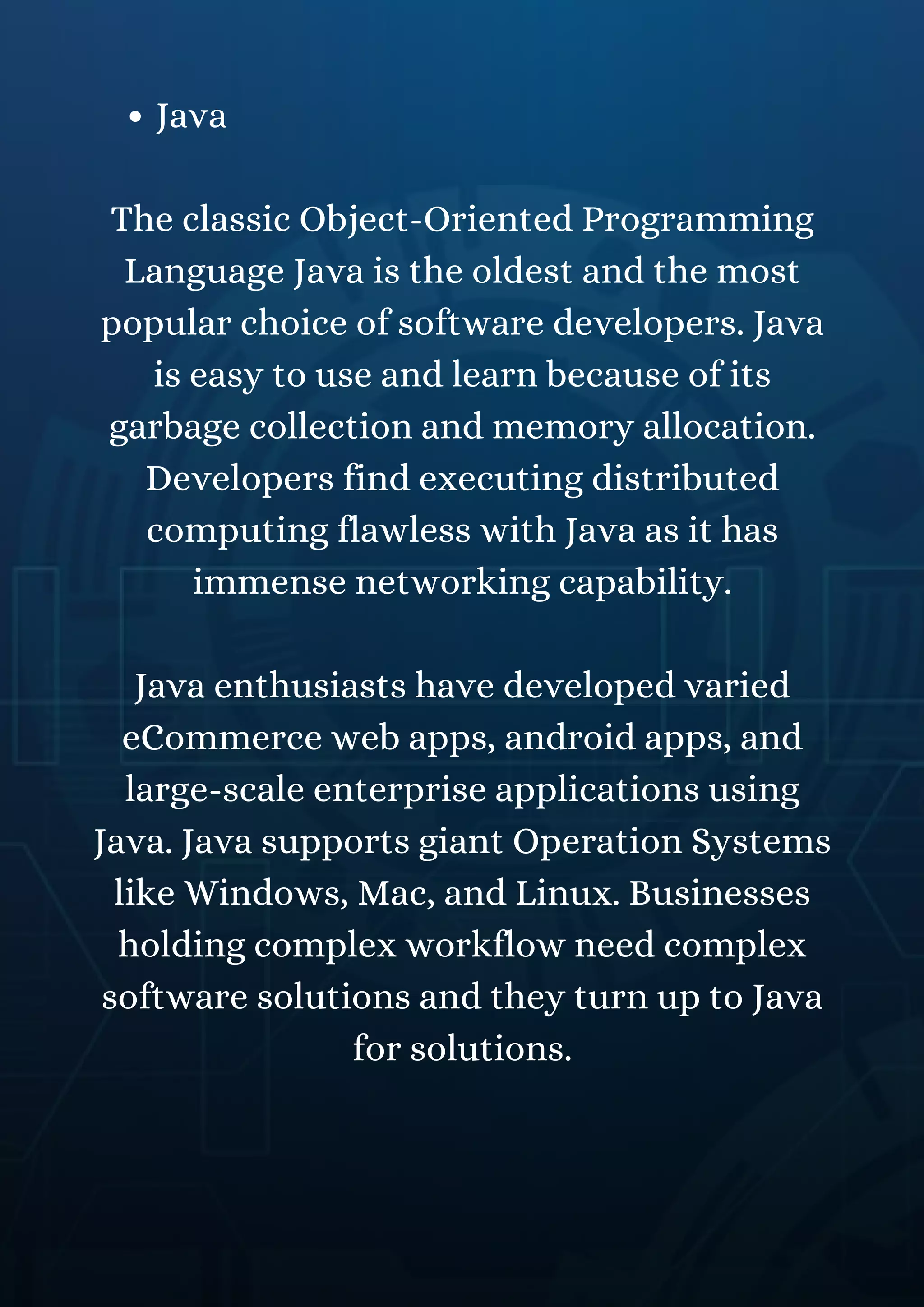 Java
The classic Object-Oriented Programming
Language Java is the oldest and the most
popular choice of software developers. Java
is easy to use and learn because of its
garbage collection and memory allocation.
Developers find executing distributed
computing flawless with Java as it has
immense networking capability.
Java enthusiasts have developed varied
eCommerce web apps, android apps, and
large-scale enterprise applications using
Java. Java supports giant Operation Systems
like Windows, Mac, and Linux. Businesses
holding complex workflow need complex
software solutions and they turn up to Java
for solutions.
 