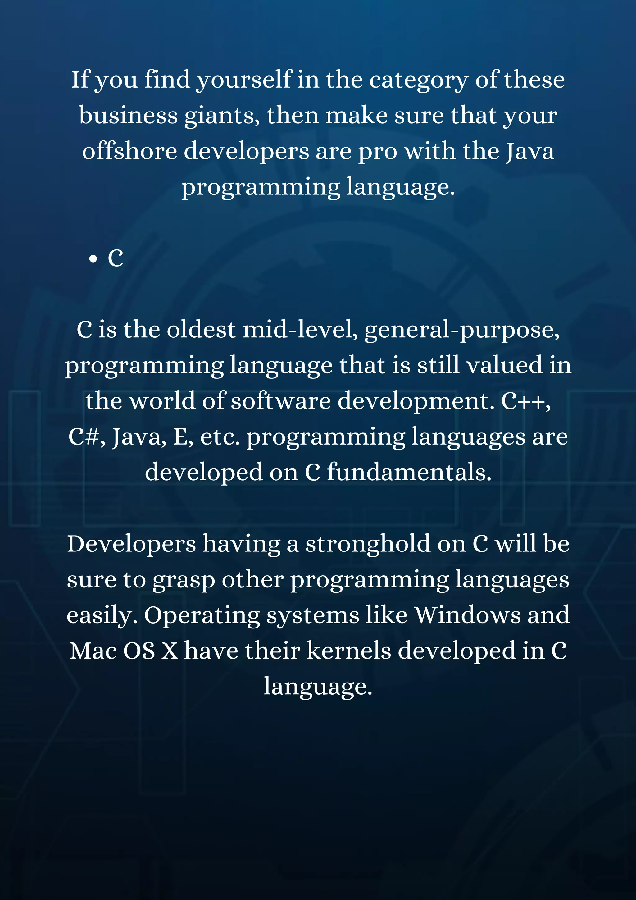 C
If you find yourself in the category of these
business giants, then make sure that your
offshore developers are pro with the Java
programming language.
C is the oldest mid-level, general-purpose,
programming language that is still valued in
the world of software development. C++,
C#, Java, E, etc. programming languages are
developed on C fundamentals.
Developers having a stronghold on C will be
sure to grasp other programming languages
easily. Operating systems like Windows and
Mac OS X have their kernels developed in C
language.
 