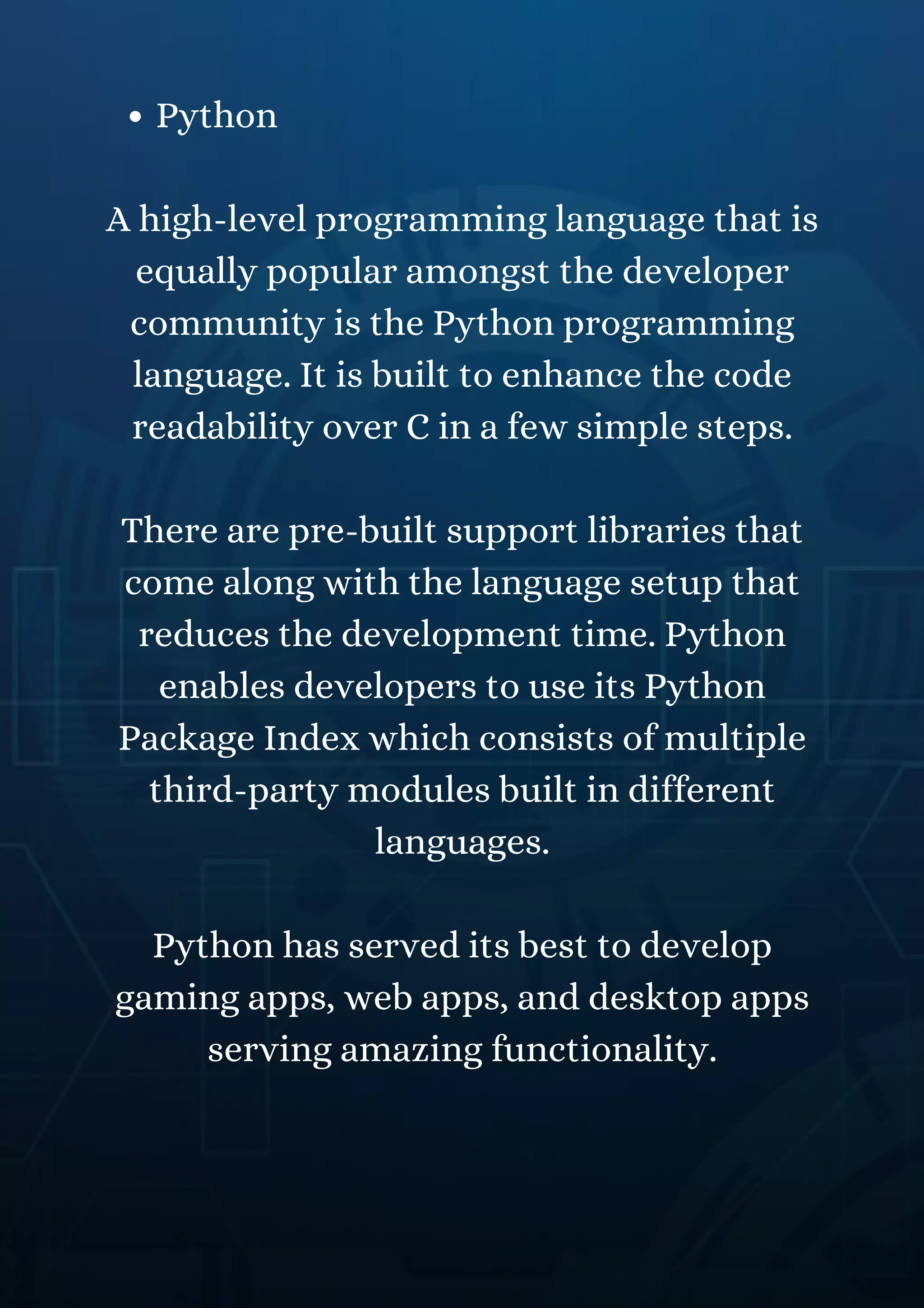 Python
A high-level programming language that is
equally popular amongst the developer
community is the Python programming
language. It is built to enhance the code
readability over C in a few simple steps.
There are pre-built support libraries that
come along with the language setup that
reduces the development time. Python
enables developers to use its Python
Package Index which consists of multiple
third-party modules built in different
languages.
Python has served its best to develop
gaming apps, web apps, and desktop apps
serving amazing functionality.
 