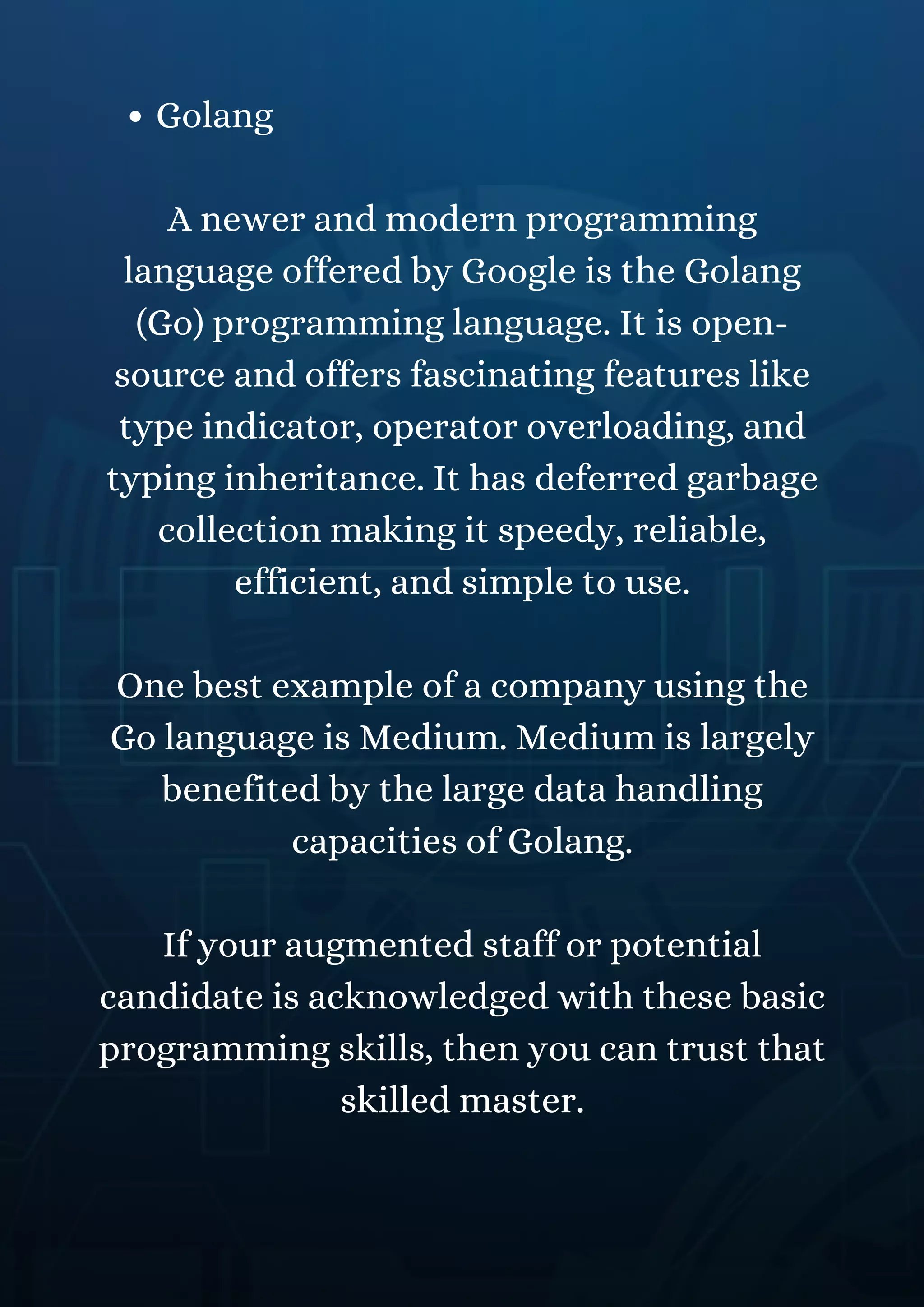 Golang
A newer and modern programming
language offered by Google is the Golang
(Go) programming language. It is open-
source and offers fascinating features like
type indicator, operator overloading, and
typing inheritance. It has deferred garbage
collection making it speedy, reliable,
efficient, and simple to use.
One best example of a company using the
Go language is Medium. Medium is largely
benefited by the large data handling
capacities of Golang.
If your augmented staff or potential
candidate is acknowledged with these basic
programming skills, then you can trust that
skilled master.
 