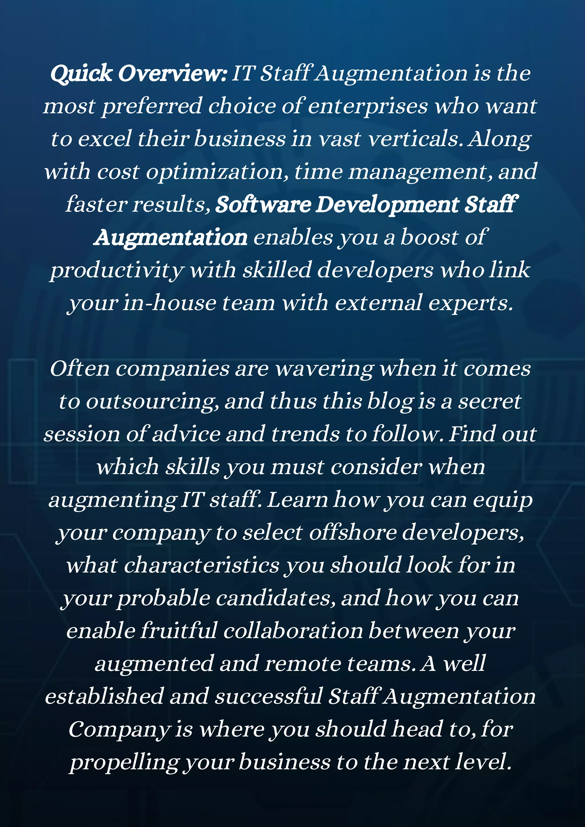 Quick Overview: IT Staff Augmentation is the
most preferred choice of enterprises who want
to excel their business in vast verticals. Along
with cost optimization, time management, and
faster results, Software Development Staff
Augmentation enables you a boost of
productivity with skilled developers who link
your in-house team with external experts.
Often companies are wavering when it comes
to outsourcing, and thus this blog is a secret
session of advice and trends to follow. Find out
which skills you must consider when
augmenting IT staff. Learn how you can equip
your company to select offshore developers,
what characteristics you should look for in
your probable candidates, and how you can
enable fruitful collaboration between your
augmented and remote teams. A well
established and successful Staff Augmentation
Company is where you should head to, for
propelling your business to the next level.
 