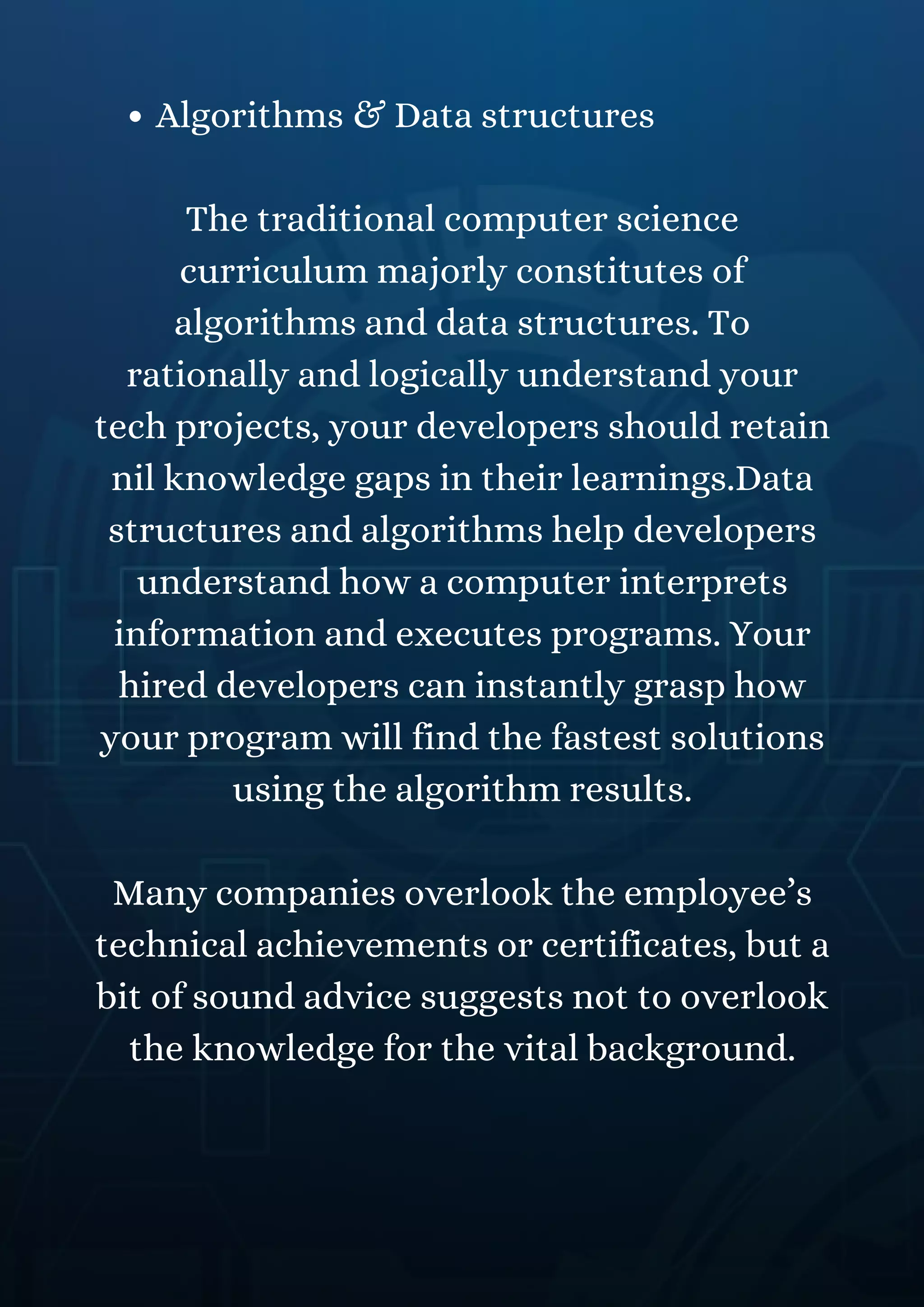 Algorithms & Data structures
The traditional computer science
curriculum majorly constitutes of
algorithms and data structures. To
rationally and logically understand your
tech projects, your developers should retain
nil knowledge gaps in their learnings.Data
structures and algorithms help developers
understand how a computer interprets
information and executes programs. Your
hired developers can instantly grasp how
your program will find the fastest solutions
using the algorithm results.
Many companies overlook the employee’s
technical achievements or certificates, but a
bit of sound advice suggests not to overlook
the knowledge for the vital background.
 