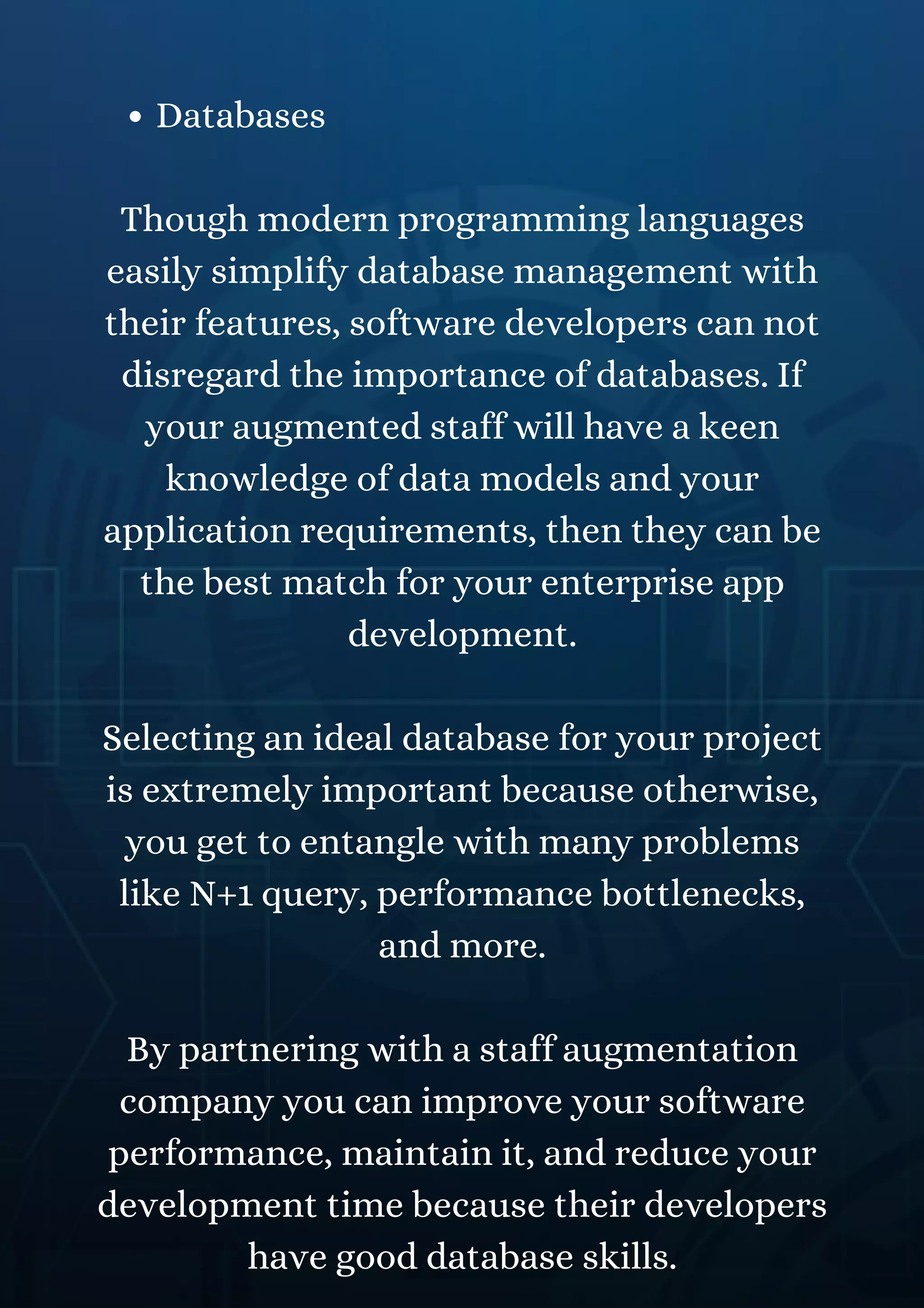 Databases
Though modern programming languages
easily simplify database management with
their features, software developers can not
disregard the importance of databases. If
your augmented staff will have a keen
knowledge of data models and your
application requirements, then they can be
the best match for your enterprise app
development.
Selecting an ideal database for your project
is extremely important because otherwise,
you get to entangle with many problems
like N+1 query, performance bottlenecks,
and more.
By partnering with a staff augmentation
company you can improve your software
performance, maintain it, and reduce your
development time because their developers
have good database skills.
 