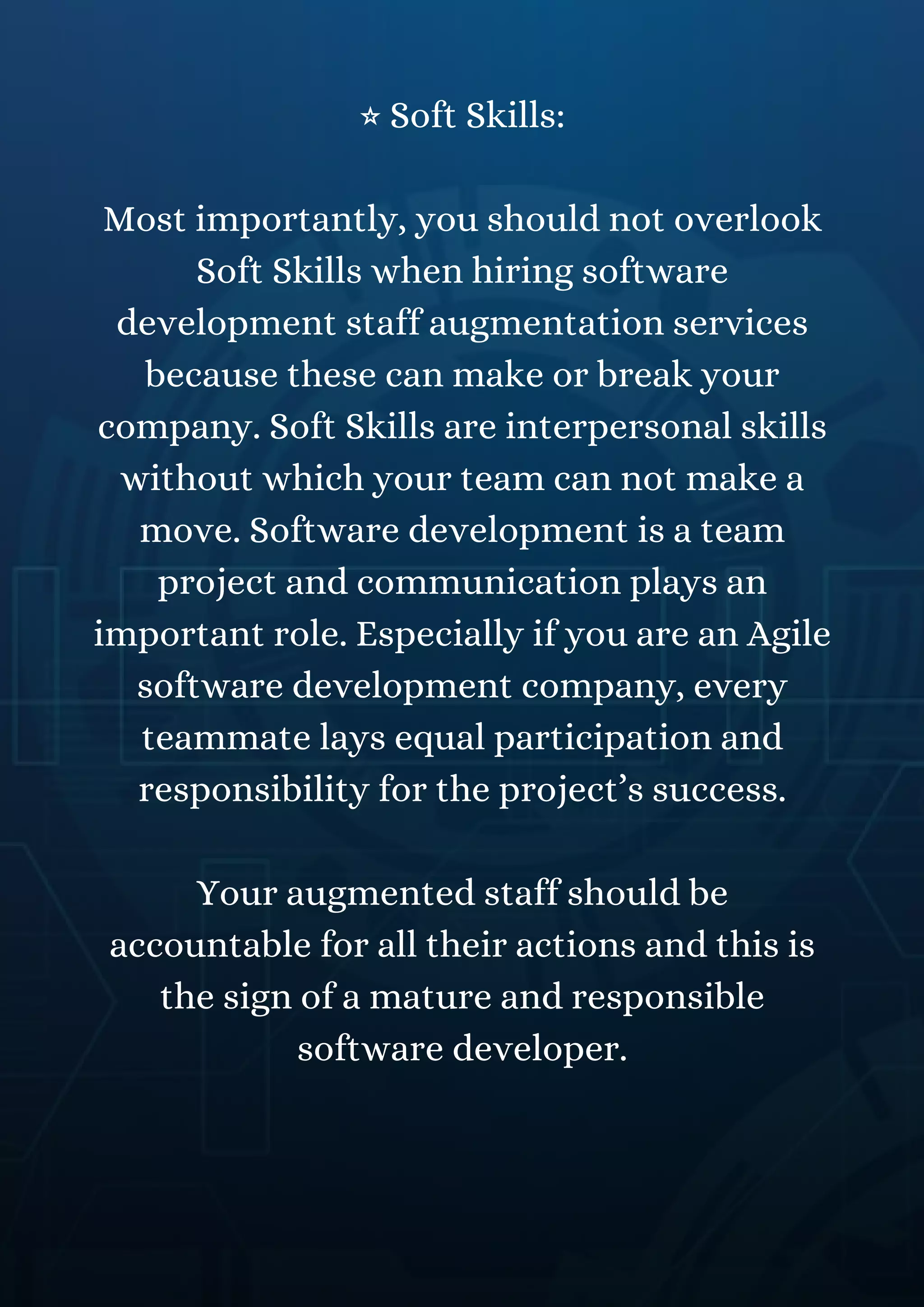 ⭐ Soft Skills:
Most importantly, you should not overlook
Soft Skills when hiring software
development staff augmentation services
because these can make or break your
company. Soft Skills are interpersonal skills
without which your team can not make a
move. Software development is a team
project and communication plays an
important role. Especially if you are an Agile
software development company, every
teammate lays equal participation and
responsibility for the project’s success.
Your augmented staff should be
accountable for all their actions and this is
the sign of a mature and responsible
software developer.
 