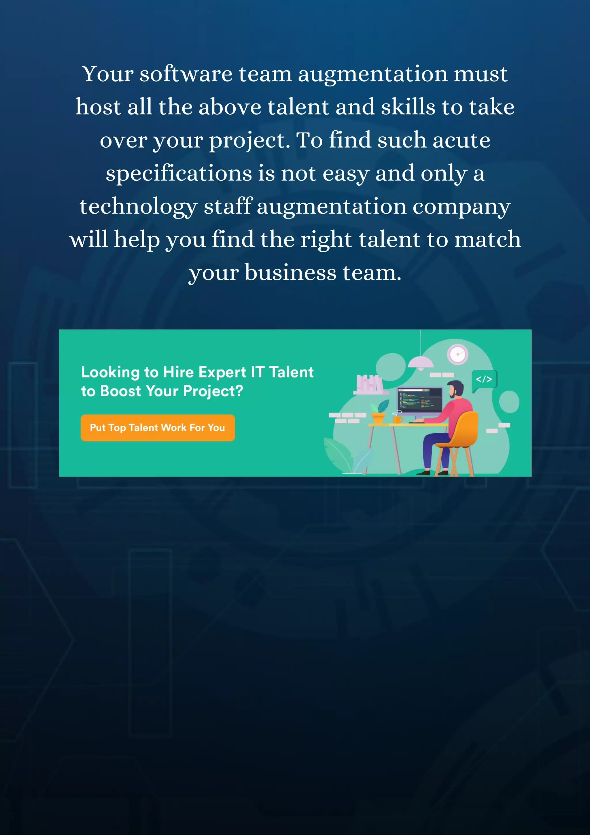 Your software team augmentation must
host all the above talent and skills to take
over your project. To find such acute
specifications is not easy and only a
technology staff augmentation company
will help you find the right talent to match
your business team.
 