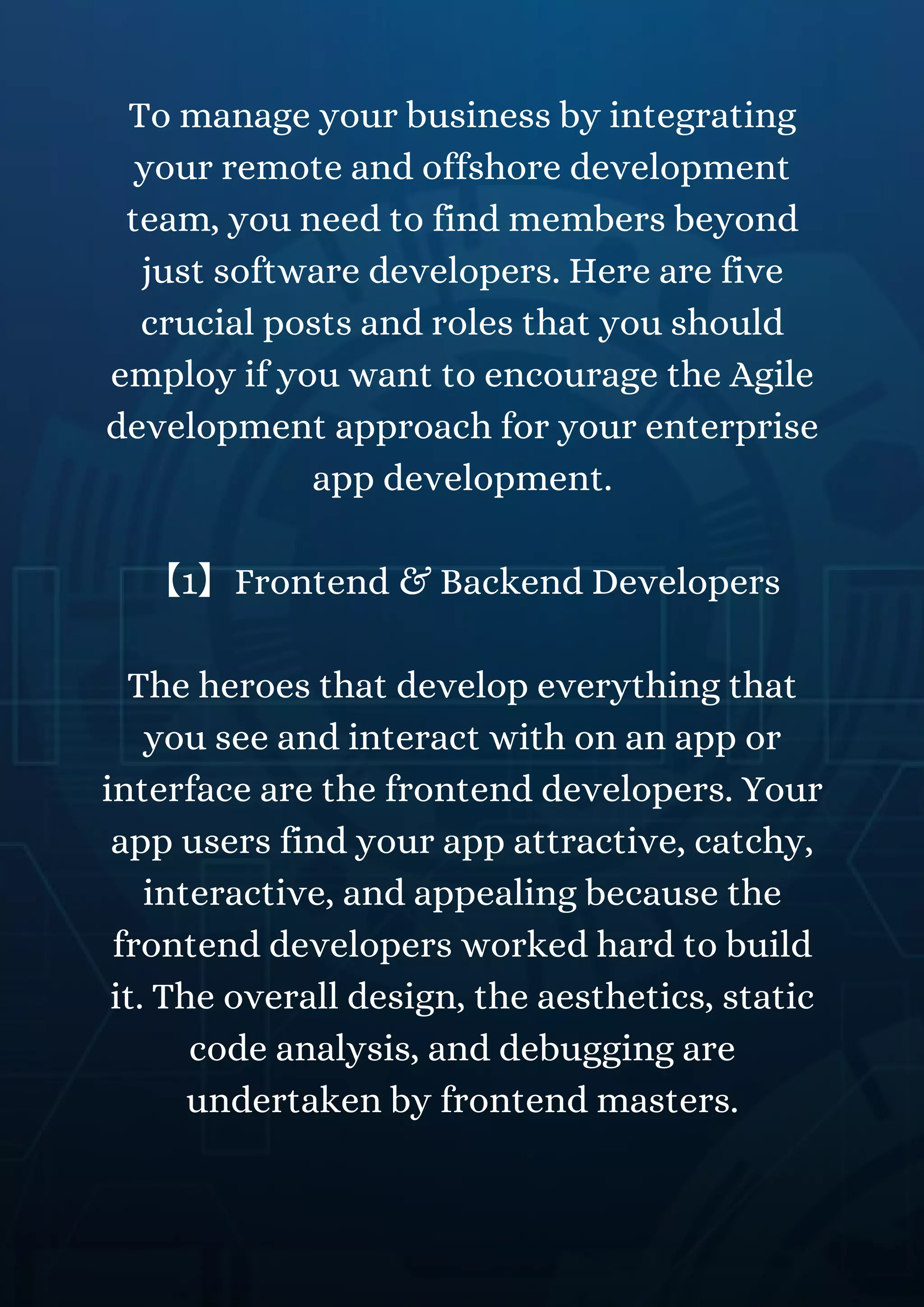 To manage your business by integrating
your remote and offshore development
team, you need to find members beyond
just software developers. Here are five
crucial posts and roles that you should
employ if you want to encourage the Agile
development approach for your enterprise
app development.
【1】Frontend & Backend Developers
The heroes that develop everything that
you see and interact with on an app or
interface are the frontend developers. Your
app users find your app attractive, catchy,
interactive, and appealing because the
frontend developers worked hard to build
it. The overall design, the aesthetics, static
code analysis, and debugging are
undertaken by frontend masters.
 