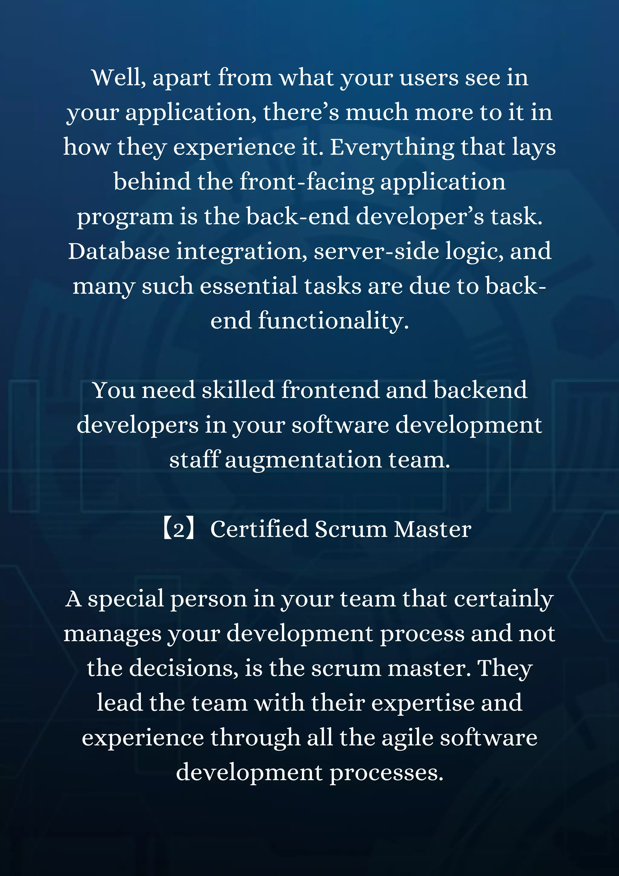 Well, apart from what your users see in
your application, there’s much more to it in
how they experience it. Everything that lays
behind the front-facing application
program is the back-end developer’s task.
Database integration, server-side logic, and
many such essential tasks are due to back-
end functionality.
You need skilled frontend and backend
developers in your software development
staff augmentation team.
【2】Certified Scrum Master
A special person in your team that certainly
manages your development process and not
the decisions, is the scrum master. They
lead the team with their expertise and
experience through all the agile software
development processes.
 