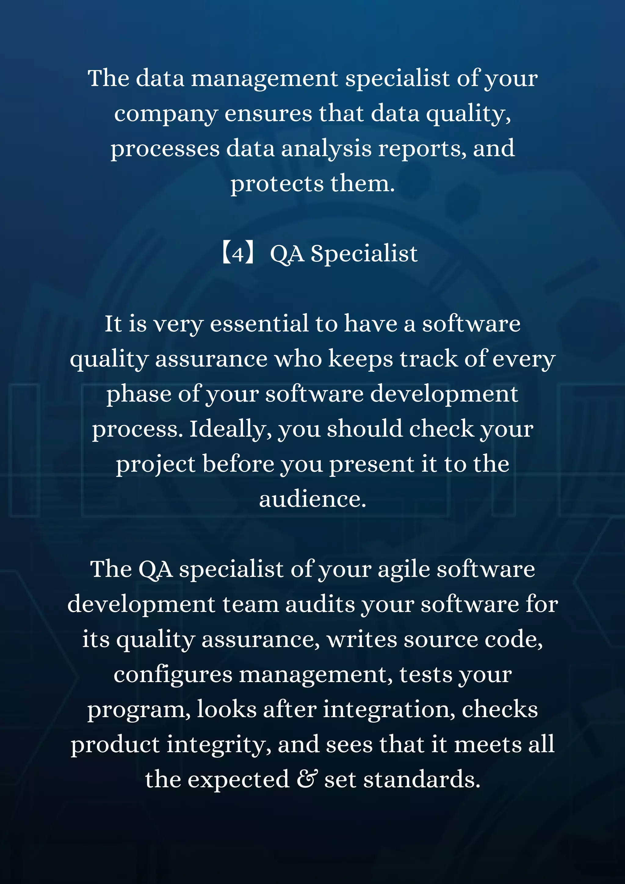 The data management specialist of your
company ensures that data quality,
processes data analysis reports, and
protects them.
【4】QA Specialist
It is very essential to have a software
quality assurance who keeps track of every
phase of your software development
process. Ideally, you should check your
project before you present it to the
audience.
The QA specialist of your agile software
development team audits your software for
its quality assurance, writes source code,
configures management, tests your
program, looks after integration, checks
product integrity, and sees that it meets all
the expected & set standards.
 