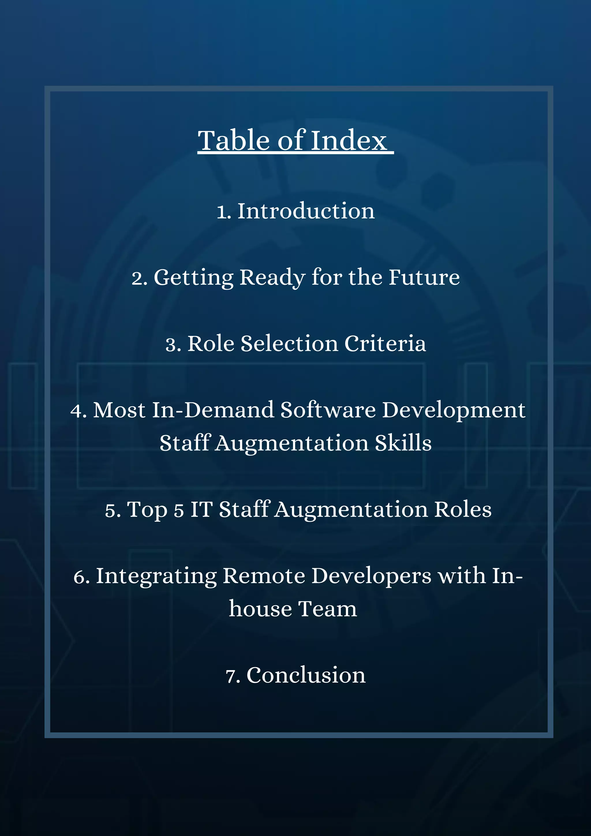 Table of Index
1. Introduction
2. Getting Ready for the Future
3. Role Selection Criteria
4. Most In-Demand Software Development
Staff Augmentation Skills
5. Top 5 IT Staff Augmentation Roles
6. Integrating Remote Developers with In-
house Team
7. Conclusion
 