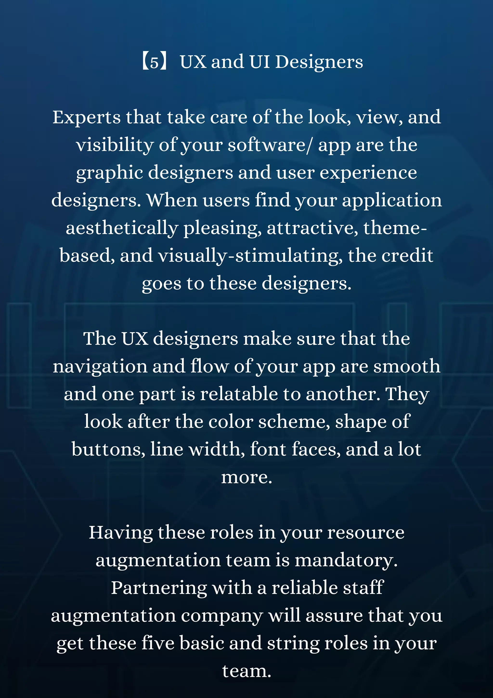 【5】UX and UI Designers
Experts that take care of the look, view, and
visibility of your software/ app are the
graphic designers and user experience
designers. When users find your application
aesthetically pleasing, attractive, theme-
based, and visually-stimulating, the credit
goes to these designers.
The UX designers make sure that the
navigation and flow of your app are smooth
and one part is relatable to another. They
look after the color scheme, shape of
buttons, line width, font faces, and a lot
more.
Having these roles in your resource
augmentation team is mandatory.
Partnering with a reliable staff
augmentation company will assure that you
get these five basic and string roles in your
team.
 