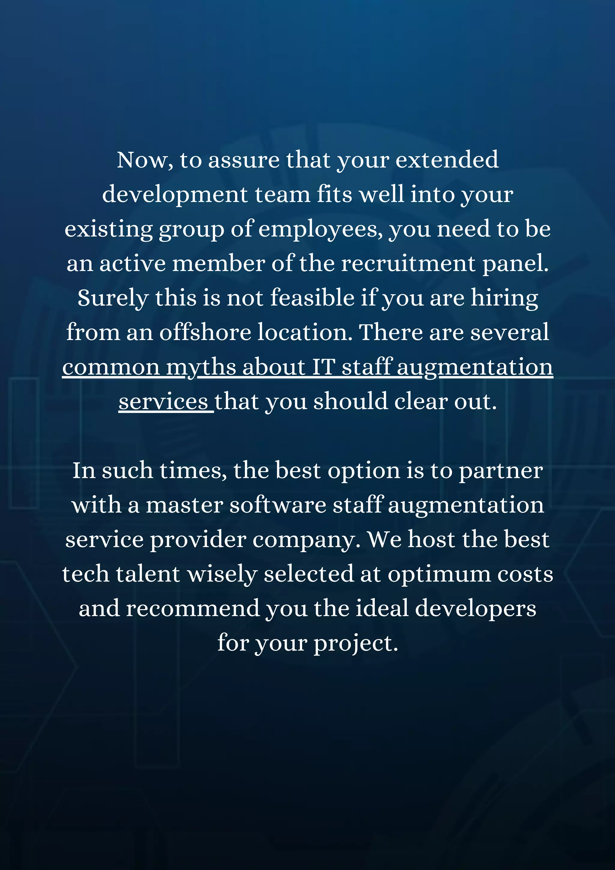 Now, to assure that your extended
development team fits well into your
existing group of employees, you need to be
an active member of the recruitment panel.
Surely this is not feasible if you are hiring
from an offshore location. There are several
common myths about IT staff augmentation
services that you should clear out.
In such times, the best option is to partner
with a master software staff augmentation
service provider company. We host the best
tech talent wisely selected at optimum costs
and recommend you the ideal developers
for your project.
 