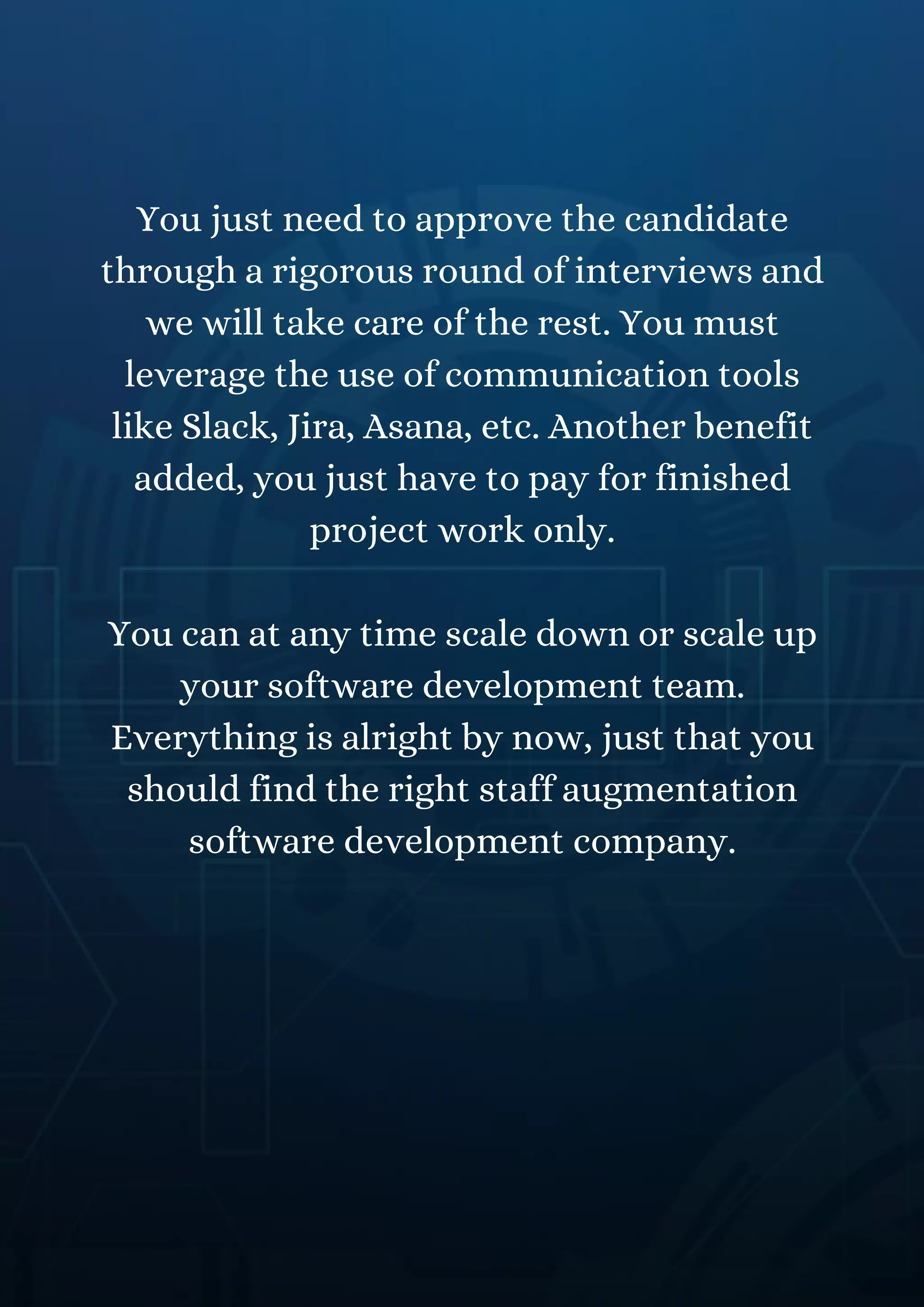 You just need to approve the candidate
through a rigorous round of interviews and
we will take care of the rest. You must
leverage the use of communication tools
like Slack, Jira, Asana, etc. Another benefit
added, you just have to pay for finished
project work only.
You can at any time scale down or scale up
your software development team.
Everything is alright by now, just that you
should find the right staff augmentation
software development company.
 