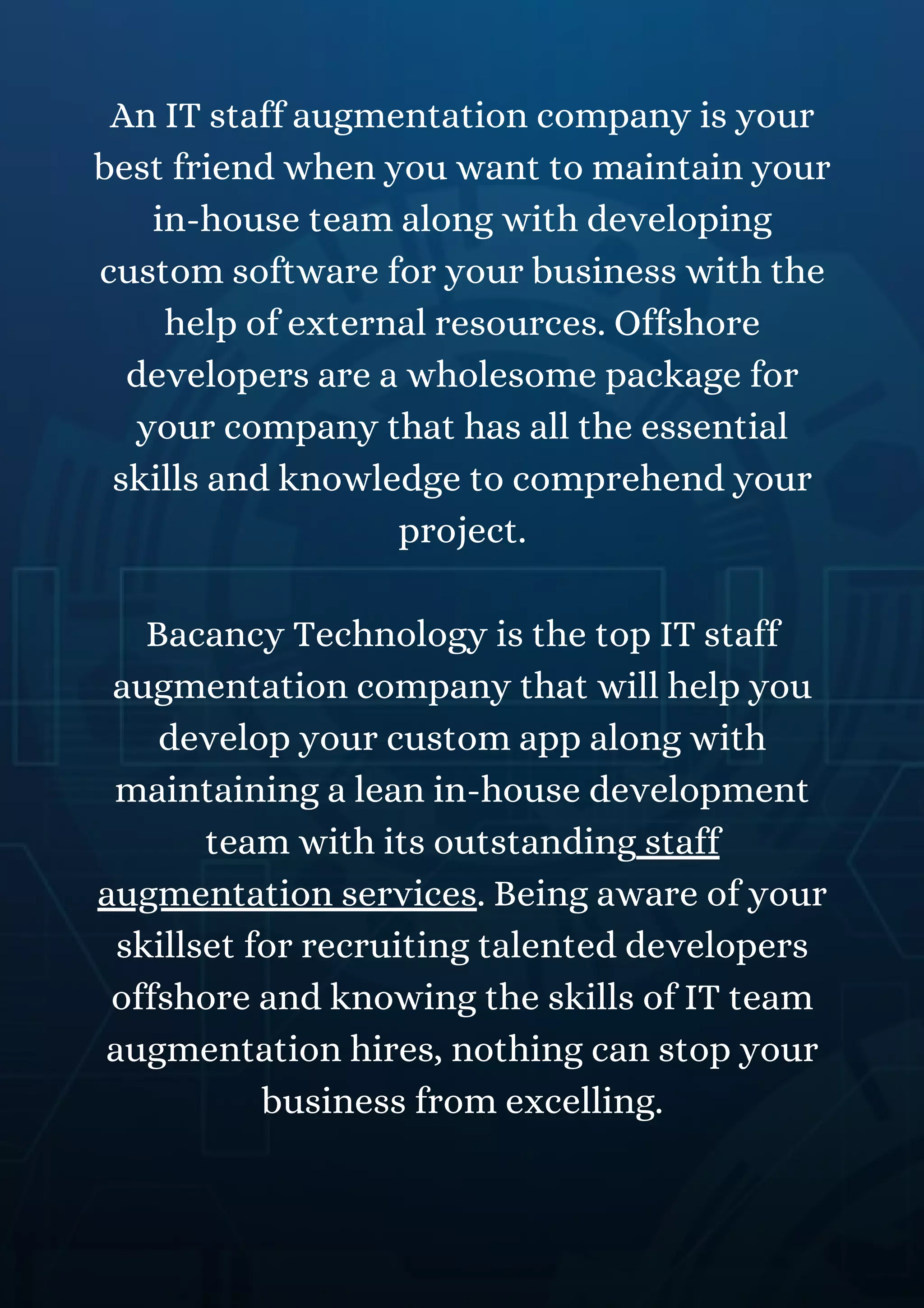 An IT staff augmentation company is your
best friend when you want to maintain your
in-house team along with developing
custom software for your business with the
help of external resources. Offshore
developers are a wholesome package for
your company that has all the essential
skills and knowledge to comprehend your
project.
Bacancy Technology is the top IT staff
augmentation company that will help you
develop your custom app along with
maintaining a lean in-house development
team with its outstanding staff
augmentation services. Being aware of your
skillset for recruiting talented developers
offshore and knowing the skills of IT team
augmentation hires, nothing can stop your
business from excelling.
 