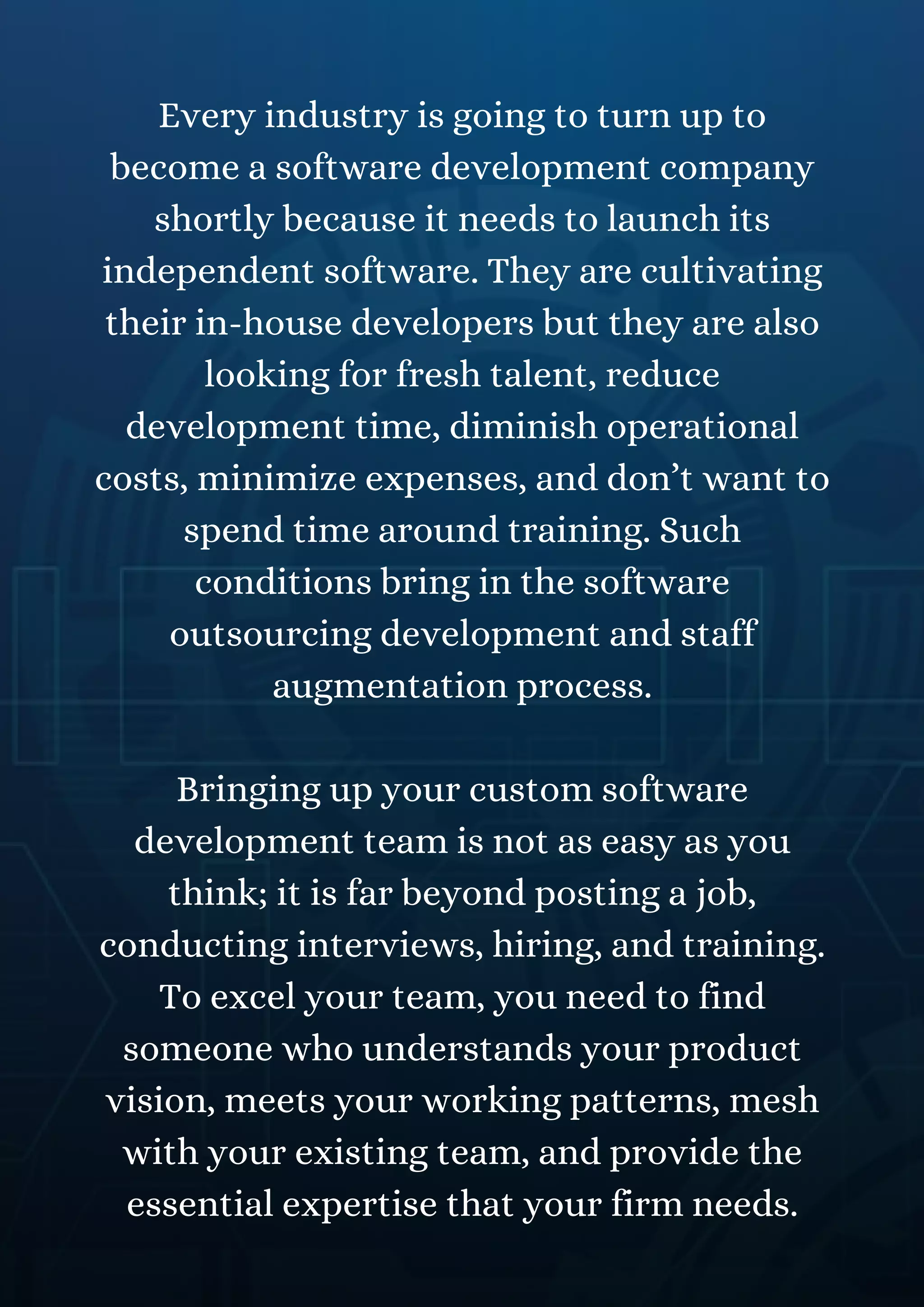 Every industry is going to turn up to
become a software development company
shortly because it needs to launch its
independent software. They are cultivating
their in-house developers but they are also
looking for fresh talent, reduce
development time, diminish operational
costs, minimize expenses, and don’t want to
spend time around training. Such
conditions bring in the software
outsourcing development and staff
augmentation process.
Bringing up your custom software
development team is not as easy as you
think; it is far beyond posting a job,
conducting interviews, hiring, and training.
To excel your team, you need to find
someone who understands your product
vision, meets your working patterns, mesh
with your existing team, and provide the
essential expertise that your firm needs.
 