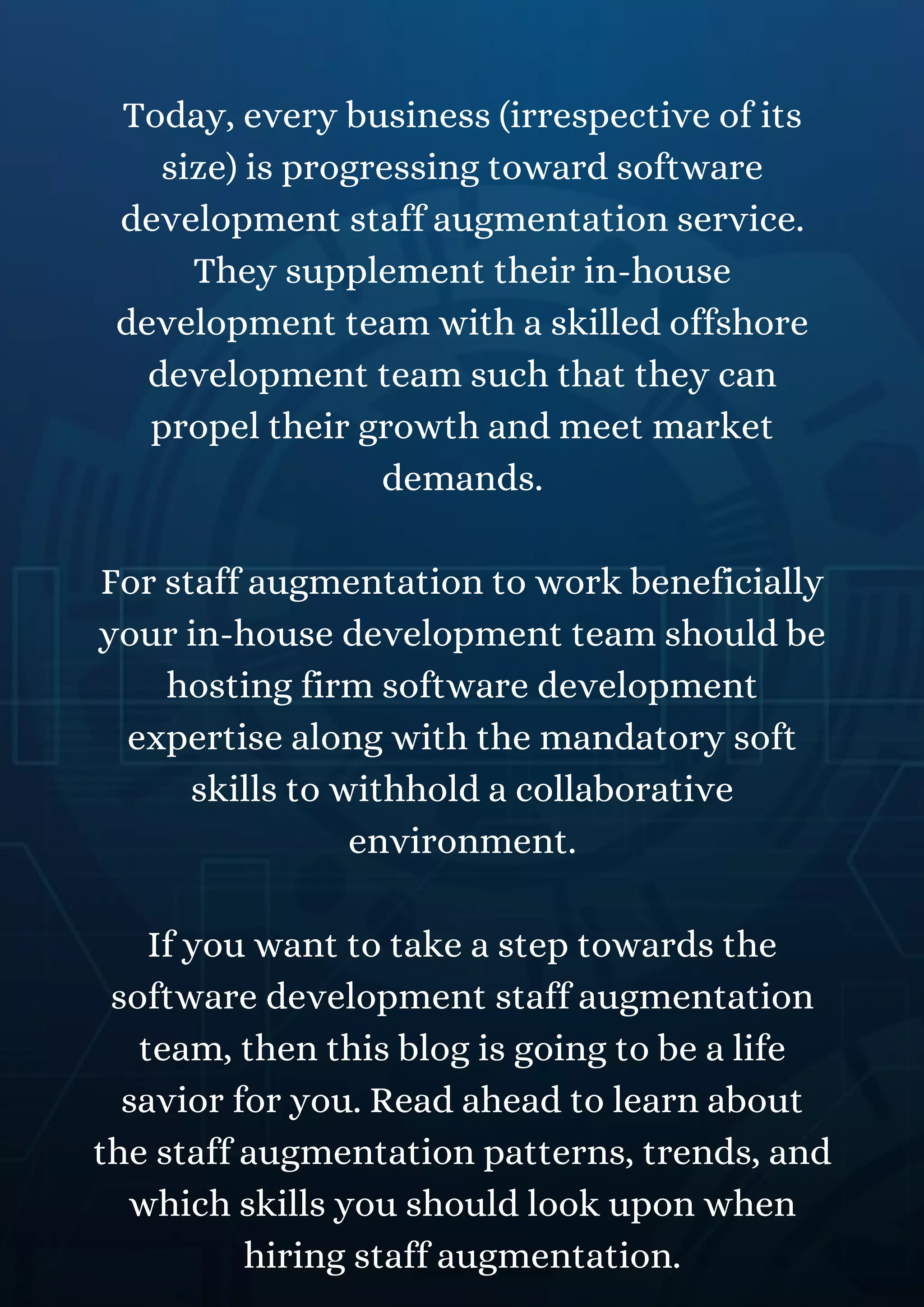 Today, every business (irrespective of its
size) is progressing toward software
development staff augmentation service.
They supplement their in-house
development team with a skilled offshore
development team such that they can
propel their growth and meet market
demands.
For staff augmentation to work beneficially
your in-house development team should be
hosting firm software development
expertise along with the mandatory soft
skills to withhold a collaborative
environment.
If you want to take a step towards the
software development staff augmentation
team, then this blog is going to be a life
savior for you. Read ahead to learn about
the staff augmentation patterns, trends, and
which skills you should look upon when
hiring staff augmentation.
 